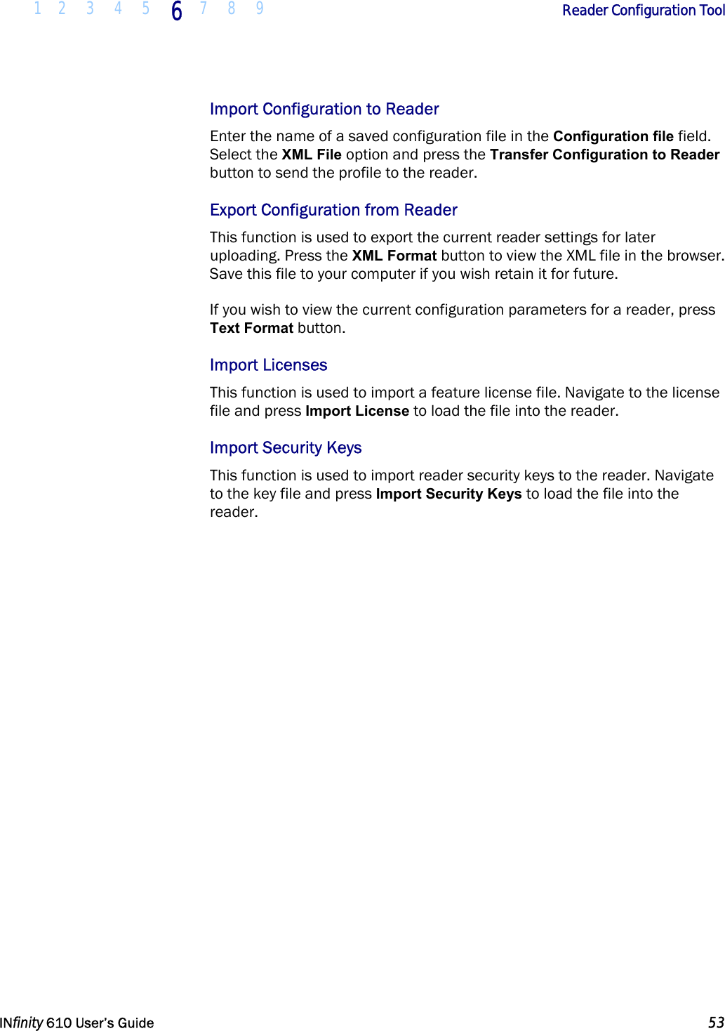  1 2 3 4 5 6  7 8 9        Reader Configuration Tool   INfinity 610 User’s Guide  53  Import Configuration to Reader Enter the name of a saved configuration file in the Configuration file field. Select the XML File option and press the Transfer Configuration to Reader button to send the profile to the reader.  Export Configuration from Reader This function is used to export the current reader settings for later uploading. Press the XML Format button to view the XML file in the browser. Save this file to your computer if you wish retain it for future. If you wish to view the current configuration parameters for a reader, press Text Format button. Import Licenses This function is used to import a feature license file. Navigate to the license file and press Import License to load the file into the reader. Import Security Keys This function is used to import reader security keys to the reader. Navigate to the key file and press Import Security Keys to load the file into the reader.  