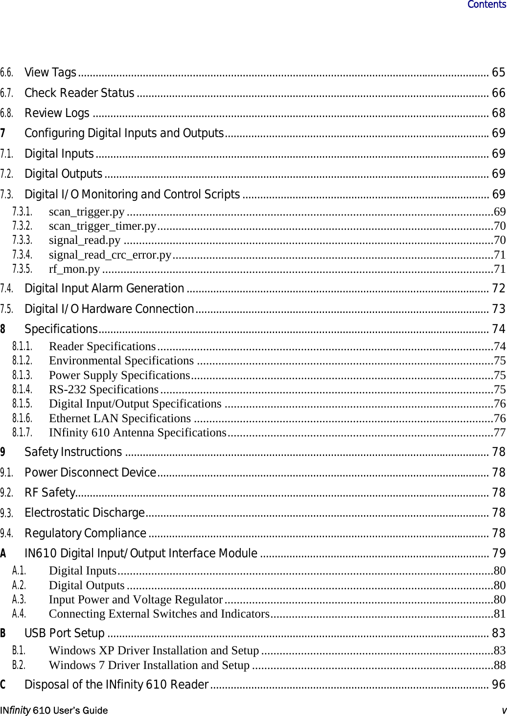                       Contents   INfinity 610 User’s Guide  v  6.6. View Tags............................................................................................................................................ 65 6.7. Check Reader Status........................................................................................................................ 66 6.8. Review Logs ....................................................................................................................................... 68 7 Configuring Digital Inputs and Outputs..........................................................................................69 7.1. Digital Inputs...................................................................................................................................... 69 7.2. Digital Outputs................................................................................................................................... 69 7.3. Digital I/O Monitoring and Control Scripts.................................................................................... 69 7.3.1. scan_trigger.py........................................................................................................................69 7.3.2. scan_trigger_timer.py..............................................................................................................70 7.3.3. signal_read.py .........................................................................................................................70 7.3.4. signal_read_crc_error.py.........................................................................................................71 7.3.5. rf_mon.py................................................................................................................................71 7.4. Digital Input Alarm Generation....................................................................................................... 72 7.5. Digital I/O Hardware Connection.................................................................................................... 73 8 Specifications..................................................................................................................................... 74 8.1.1. Reader Specifications..............................................................................................................74 8.1.2. Environmental Specifications .................................................................................................75 8.1.3.  Power Supply Specifications...................................................................................................75 8.1.4. RS-232 Specifications.............................................................................................................75 8.1.5.  Digital Input/Output Specifications ........................................................................................76 8.1.6.  Ethernet LAN Specifications ..................................................................................................76 8.1.7.  INfinity 610 Antenna Specifications.......................................................................................77 9 Safety Instructions ............................................................................................................................ 78 9.1. Power Disconnect Device................................................................................................................. 78 9.2. RF Safety............................................................................................................................................. 78 9.3. Electrostatic Discharge..................................................................................................................... 78 9.4. Regulatory Compliance.................................................................................................................... 78 A IN610 Digital Input/Output Interface Module.............................................................................. 79 A.1. Digital Inputs...........................................................................................................................80 A.2. Digital Outputs........................................................................................................................80 A.3.  Input Power and Voltage Regulator........................................................................................80 A.4.  Connecting External Switches and Indicators.........................................................................81 B USB Port Setup .................................................................................................................................. 83 B.1.  Windows XP Driver Installation and Setup............................................................................83 B.2.  Windows 7 Driver Installation and Setup ...............................................................................88 C Disposal of the INfinity 610 Reader............................................................................................... 96 