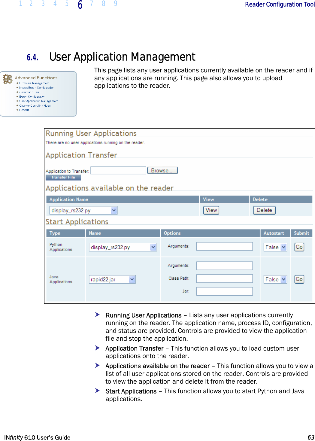  1 2 3 4 5 6  7 8 9        Reader Configuration Tool   INfinity 610 User’s Guide  63  6.4. User Application Management This page lists any user applications currently available on the reader and if any applications are running. This page also allows you to upload applications to the reader.     h Running User Applications – Lists any user applications currently running on the reader. The application name, process ID, configuration, and status are provided. Controls are provided to view the application file and stop the application. h Application Transfer – This function allows you to load custom user applications onto the reader.  h Applications available on the reader – This function allows you to view a list of all user applications stored on the reader. Controls are provided to view the application and delete it from the reader. h Start Applications – This function allows you to start Python and Java applications.  