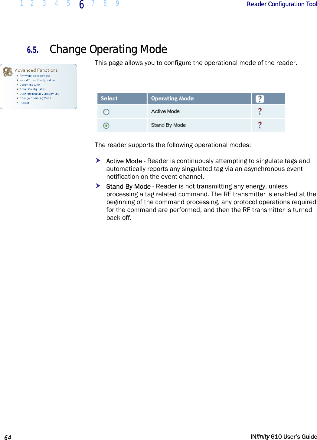  1 2  3  4 5  6  7 8 9        Reader Configuration Tool   64   INfinity 610 User’s Guide  6.5. Change Operating Mode This page allows you to configure the operational mode of the reader.    The reader supports the following operational modes: h Active Mode - Reader is continuously attempting to singulate tags and automatically reports any singulated tag via an asynchronous event notification on the event channel.   h Stand By Mode - Reader is not transmitting any energy, unless processing a tag related command. The RF transmitter is enabled at the beginning of the command processing, any protocol operations required for the command are performed, and then the RF transmitter is turned back off.  