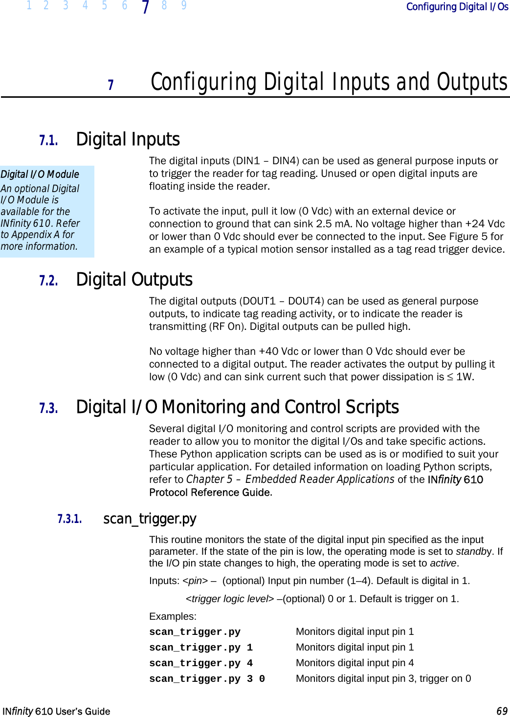  1 2 3 4 5 6 7  8 9        Configuring Digital I/Os   INfinity 610 User’s Guide  69  7 Configuring Digital Inputs and Outputs  7.1. Digital Inputs The digital inputs (DIN1 – DIN4) can be used as general purpose inputs or to trigger the reader for tag reading. Unused or open digital inputs are floating inside the reader. To activate the input, pull it low (0 Vdc) with an external device or connection to ground that can sink 2.5 mA. No voltage higher than +24 Vdc or lower than 0 Vdc should ever be connected to the input. See Figure 5 for an example of a typical motion sensor installed as a tag read trigger device. 7.2. Digital Outputs The digital outputs (DOUT1 – DOUT4) can be used as general purpose outputs, to indicate tag reading activity, or to indicate the reader is transmitting (RF On). Digital outputs can be pulled high. No voltage higher than +40 Vdc or lower than 0 Vdc should ever be connected to a digital output. The reader activates the output by pulling it low (0 Vdc) and can sink current such that power dissipation is ≤ 1W. 7.3. Digital I/O Monitoring and Control Scripts Several digital I/O monitoring and control scripts are provided with the reader to allow you to monitor the digital I/Os and take specific actions. These Python application scripts can be used as is or modified to suit your particular application. For detailed information on loading Python scripts, refer to Chapter 5 – Embedded Reader Applications of the INfinity 610 Protocol Reference Guide. 7.3.1. scan_trigger.py This routine monitors the state of the digital input pin specified as the input parameter. If the state of the pin is low, the operating mode is set to standby. If the I/O pin state changes to high, the operating mode is set to active. Inputs: &lt;pin&gt; –  (optional) Input pin number (1–4). Default is digital in 1.  &lt;trigger logic level&gt; –(optional) 0 or 1. Default is trigger on 1. Examples: scan_trigger.py    Monitors digital input pin 1 scan_trigger.py 1    Monitors digital input pin 1 scan_trigger.py 4    Monitors digital input pin 4 scan_trigger.py 3 0  Monitors digital input pin 3, trigger on 0 Digital I/O Module An optional Digital I/O Module is available for the INfinity 610. Refer to Appendix A for more information. 