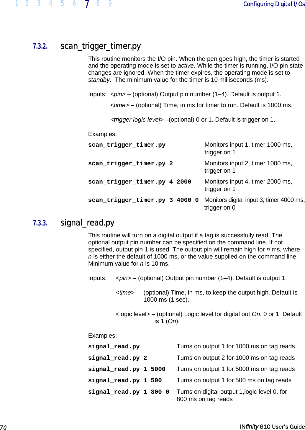  1 2 3 4 5 6 7  8 9        Configuring Digital I/Os   70   INfinity 610 User’s Guide  7.3.2. scan_trigger_timer.py This routine monitors the I/O pin. When the pen goes high, the timer is started and the operating mode is set to active. While the timer is running, I/O pin state changes are ignored. When the timer expires, the operating mode is set to standby.  The minimum value for the timer is 10 milliseconds (ms). Inputs: &lt;pin&gt; – (optional) Output pin number (1–4). Default is output 1.  &lt;time&gt; – (optional) Time, in ms for timer to run. Default is 1000 ms.  &lt;trigger logic level&gt; –(optional) 0 or 1. Default is trigger on 1. Examples: scan_trigger_timer.py  Monitors input 1, timer 1000 ms,  trigger on 1 scan_trigger_timer.py 2  Monitors input 2, timer 1000 ms,  trigger on 1 scan_trigger_timer.py 4 2000  Monitors input 4, timer 2000 ms, trigger on 1 scan_trigger_timer.py 3 4000 0   Monitors digital input 3, timer 4000 ms, trigger on 0 7.3.3. signal_read.py This routine will turn on a digital output if a tag is successfully read. The optional output pin number can be specified on the command line. If not specified, output pin 1 is used. The output pin will remain high for n ms, where n is either the default of 1000 ms, or the value supplied on the command line. Minimum value for n is 10 ms. Inputs:   &lt;pin&gt; – (optional) Output pin number (1–4). Default is output 1.  &lt;time&gt; –  (optional) Time, in ms, to keep the output high. Default is 1000 ms (1 sec). &lt;logic level&gt; – (optional) Logic level for digital out On. 0 or 1. Default is 1 (On). Examples: signal_read.py  Turns on output 1 for 1000 ms on tag reads signal_read.py 2  Turns on output 2 for 1000 ms on tag reads signal_read.py 1 5000  Turns on output 1 for 5000 ms on tag reads signal_read.py 1 500  Turns on output 1 for 500 ms on tag reads signal_read.py 1 800 0   Turns on digital output 1,logic level 0, for  800 ms on tag reads 