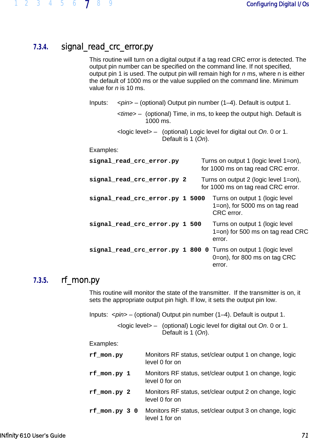  1 2 3 4 5 6 7  8 9        Configuring Digital I/Os   INfinity 610 User’s Guide  71  7.3.4. signal_read_crc_error.py This routine will turn on a digital output if a tag read CRC error is detected. The output pin number can be specified on the command line. If not specified, output pin 1 is used. The output pin will remain high for n ms, where n is either the default of 1000 ms or the value supplied on the command line. Minimum value for n is 10 ms. Inputs:   &lt;pin&gt; – (optional) Output pin number (1–4). Default is output 1.  &lt;time&gt; –  (optional) Time, in ms, to keep the output high. Default is 1000 ms. &lt;logic level&gt; –   (optional) Logic level for digital out On. 0 or 1. Default is 1 (On). Examples: signal_read_crc_error.py   Turns on output 1 (logic level 1=on),  for 1000 ms on tag read CRC error. signal_read_crc_error.py 2   Turns on output 2 (logic level 1=on), for 1000 ms on tag read CRC error. signal_read_crc_error.py 1 5000   Turns on output 1 (logic level 1=on), for 5000 ms on tag read CRC error. signal_read_crc_error.py 1 500   Turns on output 1 (logic level 1=on) for 500 ms on tag read CRC error. signal_read_crc_error.py 1 800 0  Turns on output 1 (logic level 0=on), for 800 ms on tag CRC error. 7.3.5. rf_mon.py This routine will monitor the state of the transmitter.  If the transmitter is on, it sets the appropriate output pin high. If low, it sets the output pin low. Inputs:  &lt;pin&gt; – (optional) Output pin number (1–4). Default is output 1.  &lt;logic level&gt; –   (optional) Logic level for digital out On. 0 or 1. Default is 1 (On). Examples: rf_mon.py  Monitors RF status, set/clear output 1 on change, logic level 0 for on rf_mon.py 1  Monitors RF status, set/clear output 1 on change, logic level 0 for on rf_mon.py 2  Monitors RF status, set/clear output 2 on change, logic level 0 for on rf_mon.py 3 0  Monitors RF status, set/clear output 3 on change, logic level 1 for on 