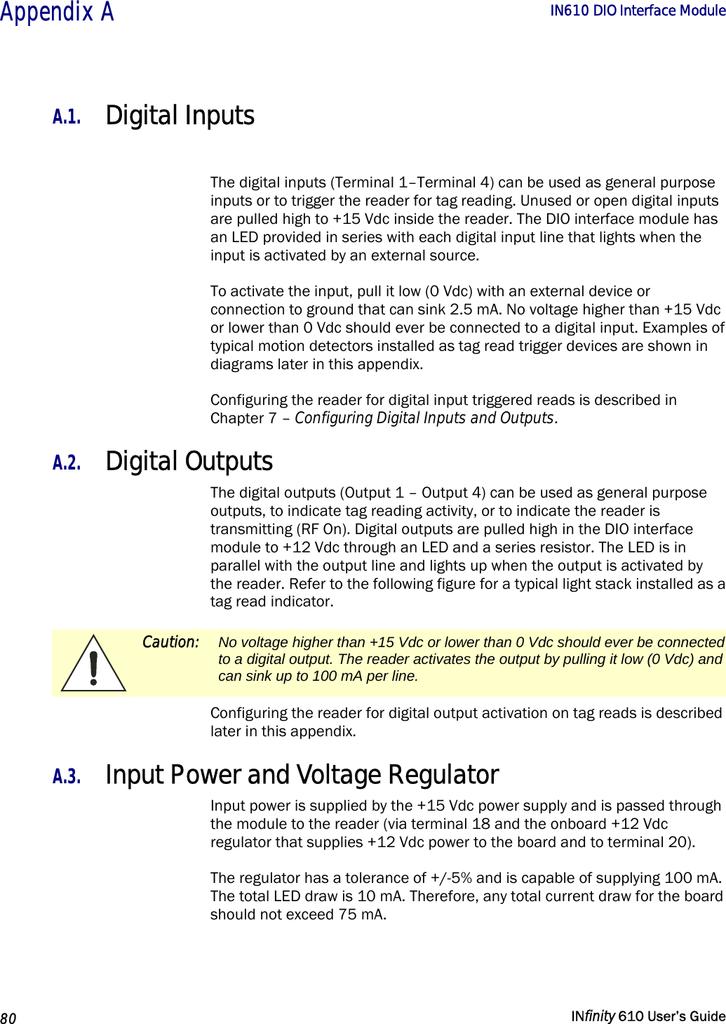  Appendix A        IN610 DIO Interface Module   80   INfinity 610 User’s Guide  A.1. Digital Inputs  The digital inputs (Terminal 1–Terminal 4) can be used as general purpose inputs or to trigger the reader for tag reading. Unused or open digital inputs are pulled high to +15 Vdc inside the reader. The DIO interface module has an LED provided in series with each digital input line that lights when the input is activated by an external source. To activate the input, pull it low (0 Vdc) with an external device or connection to ground that can sink 2.5 mA. No voltage higher than +15 Vdc or lower than 0 Vdc should ever be connected to a digital input. Examples of typical motion detectors installed as tag read trigger devices are shown in diagrams later in this appendix. Configuring the reader for digital input triggered reads is described in Chapter 7 – Configuring Digital Inputs and Outputs. A.2. Digital Outputs The digital outputs (Output 1 – Output 4) can be used as general purpose outputs, to indicate tag reading activity, or to indicate the reader is transmitting (RF On). Digital outputs are pulled high in the DIO interface module to +12 Vdc through an LED and a series resistor. The LED is in parallel with the output line and lights up when the output is activated by the reader. Refer to the following figure for a typical light stack installed as a tag read indicator.  Caution:  No voltage higher than +15 Vdc or lower than 0 Vdc should ever be connected to a digital output. The reader activates the output by pulling it low (0 Vdc) and can sink up to 100 mA per line. Configuring the reader for digital output activation on tag reads is described later in this appendix. A.3. Input Power and Voltage Regulator Input power is supplied by the +15 Vdc power supply and is passed through the module to the reader (via terminal 18 and the onboard +12 Vdc regulator that supplies +12 Vdc power to the board and to terminal 20).  The regulator has a tolerance of +/-5% and is capable of supplying 100 mA. The total LED draw is 10 mA. Therefore, any total current draw for the board should not exceed 75 mA. 