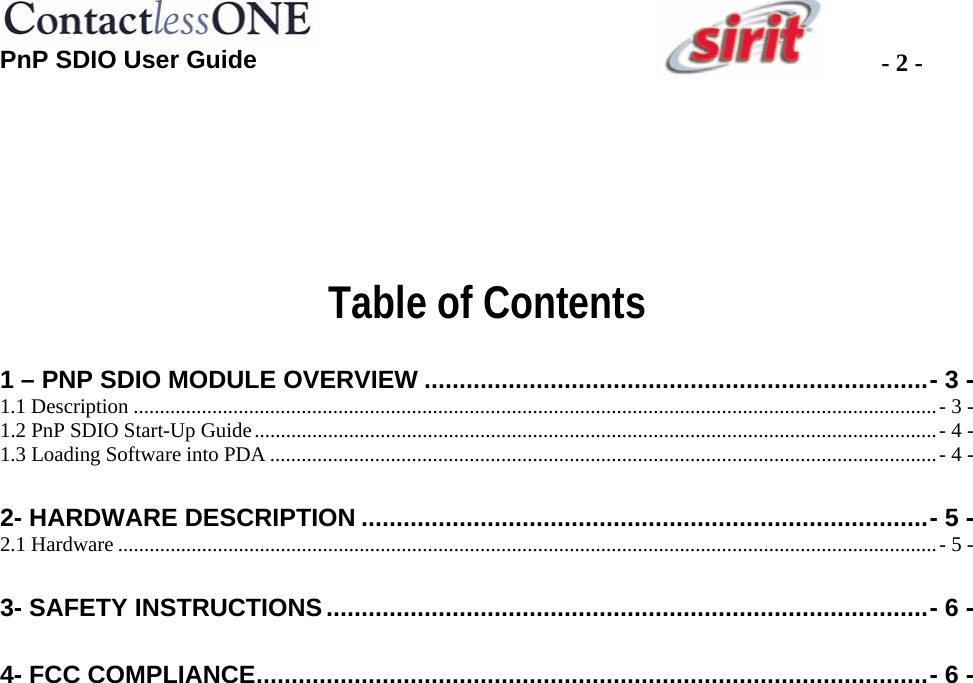 PnP SDIO User Guide  - 2 -   Table of Contents  1 – PNP SDIO MODULE OVERVIEW ........................................................................- 3 - 1.1 Description .........................................................................................................................................................- 3 - 1.2 PnP SDIO Start-Up Guide..................................................................................................................................- 4 - 1.3 Loading Software into PDA ...............................................................................................................................- 4 - 2- HARDWARE DESCRIPTION .................................................................................- 5 - 2.1 Hardware ............................................................................................................................................................- 5 - 3- SAFETY INSTRUCTIONS......................................................................................- 6 - 4- FCC COMPLIANCE................................................................................................- 6 -  