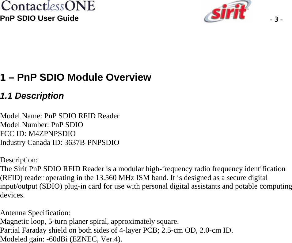  PnP SDIO User Guide  - 3 -  1 – PnP SDIO Module Overview 1.1 Description  Model Name: PnP SDIO RFID Reader Model Number: PnP SDIO FCC ID: M4ZPNPSDIO Industry Canada ID: 3637B-PNPSDIO  Description:  The Sirit PnP SDIO RFID Reader is a modular high-frequency radio frequency identification (RFID) reader operating in the 13.560 MHz ISM band. It is designed as a secure digital input/output (SDIO) plug-in card for use with personal digital assistants and potable computing devices.  Antenna Specification: Magnetic loop, 5-turn planer spiral, approximately square.  Partial Faraday shield on both sides of 4-layer PCB; 2.5-cm OD, 2.0-cm ID.  Modeled gain: -60dBi (EZNEC, Ver.4).   