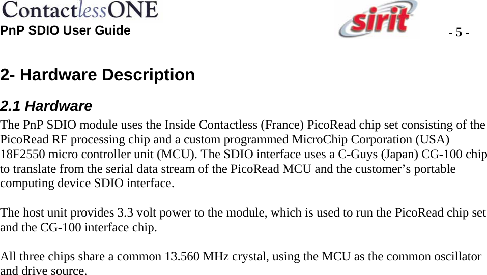  PnP SDIO User Guide  - 5 -2- Hardware Description 2.1 Hardware The PnP SDIO module uses the Inside Contactless (France) PicoRead chip set consisting of the PicoRead RF processing chip and a custom programmed MicroChip Corporation (USA) 18F2550 micro controller unit (MCU). The SDIO interface uses a C-Guys (Japan) CG-100 chip to translate from the serial data stream of the PicoRead MCU and the customer’s portable computing device SDIO interface.  The host unit provides 3.3 volt power to the module, which is used to run the PicoRead chip set and the CG-100 interface chip.   All three chips share a common 13.560 MHz crystal, using the MCU as the common oscillator and drive source.    