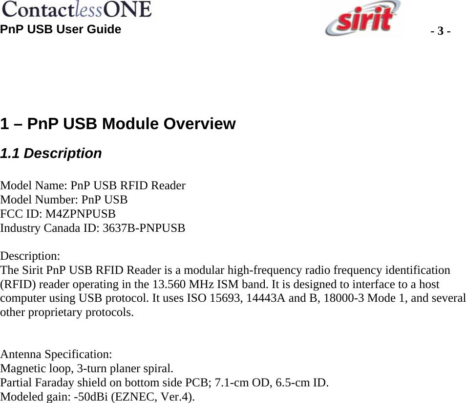  PnP USB User Guide  - 3 -  1 – PnP USB Module Overview 1.1 Description  Model Name: PnP USB RFID Reader Model Number: PnP USB FCC ID: M4ZPNPUSB Industry Canada ID: 3637B-PNPUSB  Description:  The Sirit PnP USB RFID Reader is a modular high-frequency radio frequency identification (RFID) reader operating in the 13.560 MHz ISM band. It is designed to interface to a host computer using USB protocol. It uses ISO 15693, 14443A and B, 18000-3 Mode 1, and several other proprietary protocols.   Antenna Specification: Magnetic loop, 3-turn planer spiral.  Partial Faraday shield on bottom side PCB; 7.1-cm OD, 6.5-cm ID.  Modeled gain: -50dBi (EZNEC, Ver.4).   