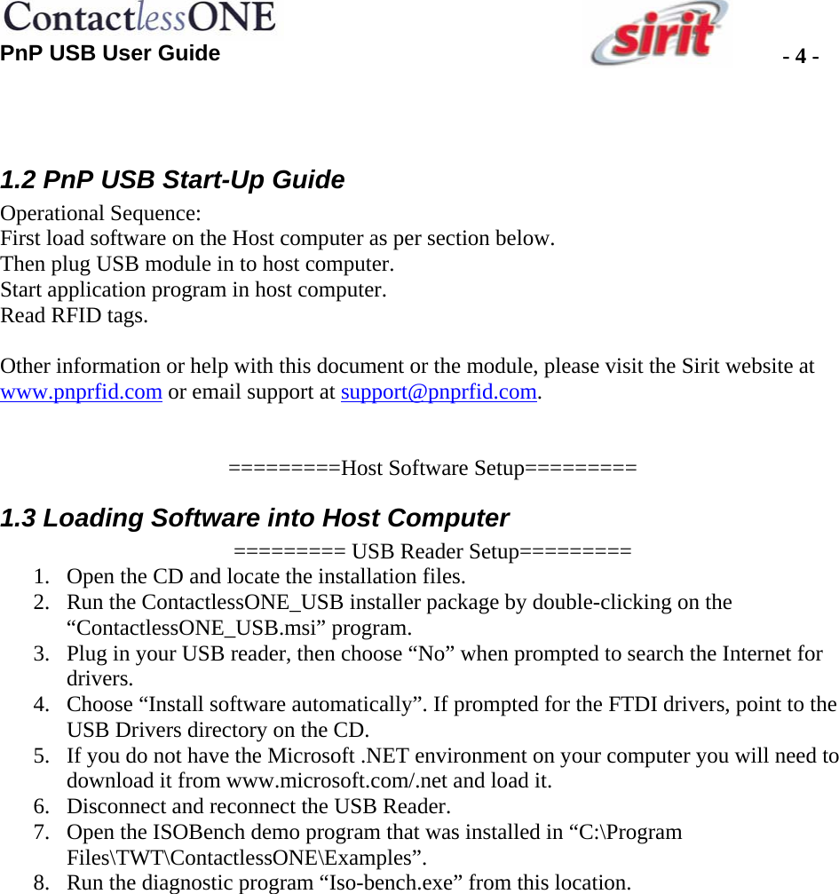 PnP USB User Guide  - 4 -  1.2 PnP USB Start-Up Guide Operational Sequence: First load software on the Host computer as per section below.  Then plug USB module in to host computer.  Start application program in host computer. Read RFID tags.  Other information or help with this document or the module, please visit the Sirit website at www.pnprfid.com or email support at support@pnprfid.com.   =========Host Software Setup========= 1.3 Loading Software into Host Computer ========= USB Reader Setup========= 1. Open the CD and locate the installation files. 2. Run the ContactlessONE_USB installer package by double-clicking on the “ContactlessONE_USB.msi” program. 3. Plug in your USB reader, then choose “No” when prompted to search the Internet for drivers. 4. Choose “Install software automatically”. If prompted for the FTDI drivers, point to the USB Drivers directory on the CD. 5. If you do not have the Microsoft .NET environment on your computer you will need to download it from www.microsoft.com/.net and load it. 6. Disconnect and reconnect the USB Reader. 7. Open the ISOBench demo program that was installed in “C:\Program Files\TWT\ContactlessONE\Examples”. 8. Run the diagnostic program “Iso-bench.exe” from this location. 