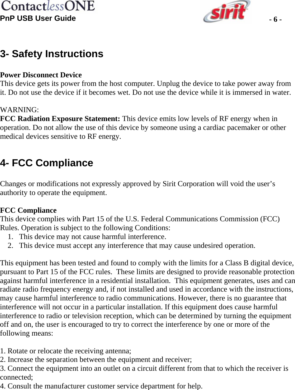  PnP USB User Guide  - 6 - 3- Safety Instructions  Power Disconnect Device This device gets its power from the host computer. Unplug the device to take power away from it. Do not use the device if it becomes wet. Do not use the device while it is immersed in water.  WARNING:  FCC Radiation Exposure Statement: This device emits low levels of RF energy when in operation. Do not allow the use of this device by someone using a cardiac pacemaker or other medical devices sensitive to RF energy.  4- FCC Compliance  Changes or modifications not expressly approved by Sirit Corporation will void the user’s authority to operate the equipment.  FCC Compliance This device complies with Part 15 of the U.S. Federal Communications Commission (FCC) Rules. Operation is subject to the following Conditions: 1. This device may not cause harmful interference. 2. This device must accept any interference that may cause undesired operation.  This equipment has been tested and found to comply with the limits for a Class B digital device, pursuant to Part 15 of the FCC rules.  These limits are designed to provide reasonable protection against harmful interference in a residential installation.  This equipment generates, uses and can radiate radio frequency energy and, if not installed and used in accordance with the instructions, may cause harmful interference to radio communications. However, there is no guarantee that interference will not occur in a particular installation. If this equipment does cause harmful interference to radio or television reception, which can be determined by turning the equipment off and on, the user is encouraged to try to correct the interference by one or more of the following means:  1. Rotate or relocate the receiving antenna; 2. Increase the separation between the equipment and receiver; 3. Connect the equipment into an outlet on a circuit different from that to which the receiver is connected; 4. Consult the manufacturer customer service department for help.  