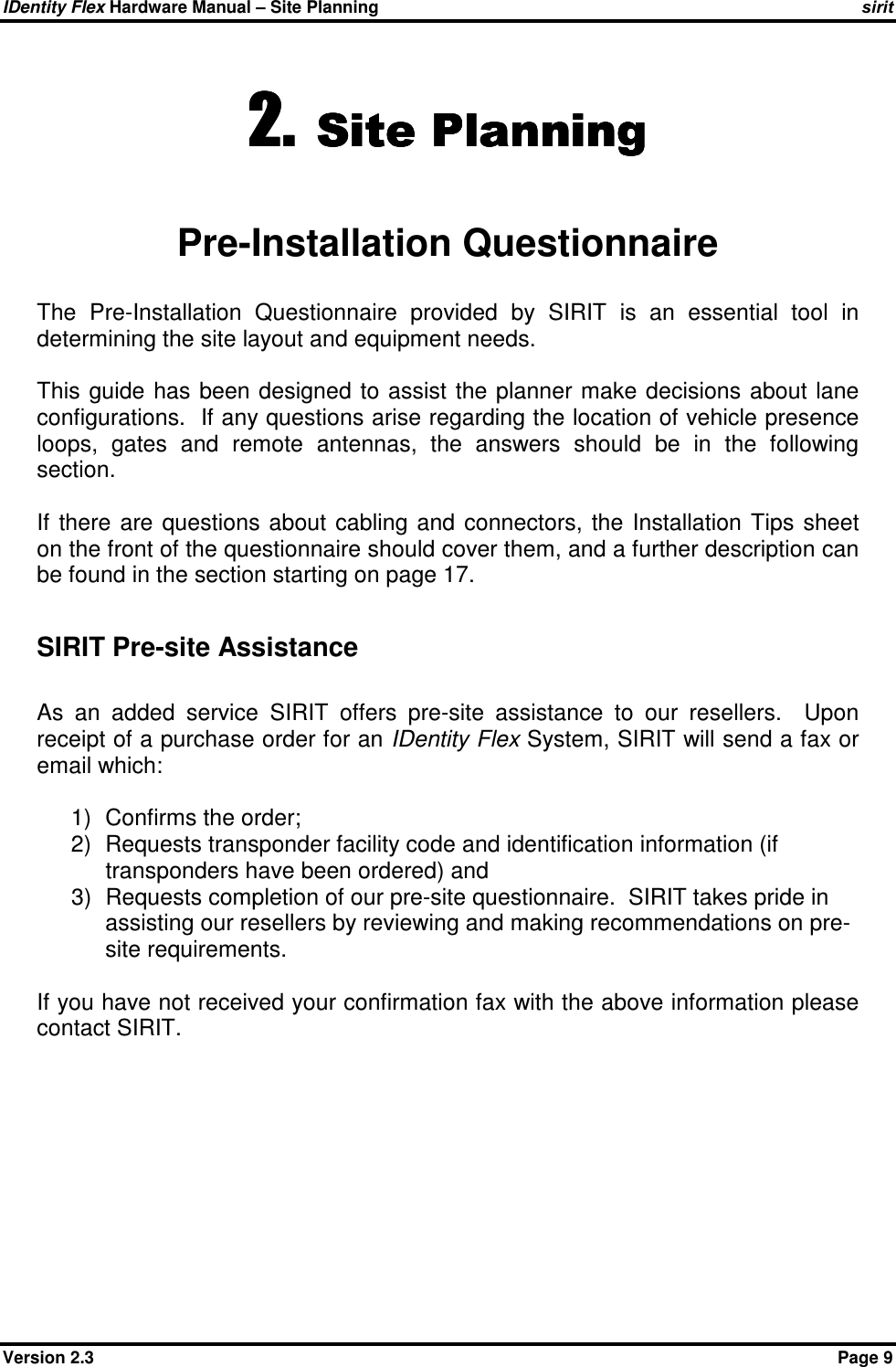 IDentity Flex Hardware Manual – Site Planning    sirit Version 2.3    Page 9 2.2.2.2. Site PlanningSite PlanningSite PlanningSite Planning     Pre-Installation Questionnaire The  Pre-Installation  Questionnaire  provided  by  SIRIT  is  an  essential  tool  in determining the site layout and equipment needs.    This  guide has been  designed  to assist  the planner make decisions about lane configurations.  If any questions arise regarding the location of vehicle presence loops,  gates  and  remote  antennas,  the  answers  should  be  in  the  following section.  If  there  are  questions  about  cabling  and  connectors,  the  Installation  Tips  sheet on the front of the questionnaire should cover them, and a further description can be found in the section starting on page 17.  SIRIT Pre-site Assistance  As  an  added  service  SIRIT  offers  pre-site  assistance  to  our  resellers.    Upon receipt of a purchase order for an IDentity Flex System, SIRIT will send a fax or email which:  1)  Confirms the order;  2)  Requests transponder facility code and identification information (if transponders have been ordered) and  3)  Requests completion of our pre-site questionnaire.  SIRIT takes pride in assisting our resellers by reviewing and making recommendations on pre-site requirements.    If you have not received your confirmation fax with the above information please contact SIRIT.  