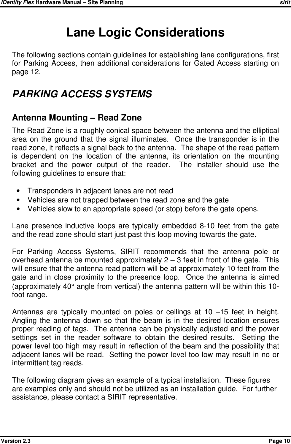 IDentity Flex Hardware Manual – Site Planning    sirit Version 2.3    Page 10 Lane Logic Considerations The following sections contain guidelines for establishing lane configurations, first for Parking Access, then additional considerations for Gated Access starting on page 12.  PARKING ACCESS SYSTEMS Antenna Mounting – Read Zone The Read Zone is a roughly conical space between the antenna and the elliptical area  on  the  ground  that  the  signal  illuminates.    Once  the  transponder  is  in  the read zone, it reflects a signal back to the antenna.  The shape of the read pattern is  dependent  on  the  location  of  the  antenna,  its  orientation  on  the  mounting bracket  and  the  power  output  of  the  reader.    The  installer  should  use  the following guidelines to ensure that:  •  Transponders in adjacent lanes are not read •  Vehicles are not trapped between the read zone and the gate •  Vehicles slow to an appropriate speed (or stop) before the gate opens.  Lane  presence  inductive  loops  are  typically  embedded  8-10  feet  from  the  gate and the read zone should start just past this loop moving towards the gate.    For  Parking  Access  Systems,  SIRIT  recommends  that  the  antenna  pole  or overhead antenna be mounted approximately 2 – 3 feet in front of the gate.  This will ensure that the antenna read pattern will be at approximately 10 feet from the gate  and  in  close  proximity  to  the  presence  loop.    Once  the  antenna  is  aimed (approximately 40° angle from vertical) the antenna pattern will be within this 10-foot range.   Antennas  are  typically  mounted  on  poles  or  ceilings  at  10  –15  feet  in  height.  Angling  the  antenna  down  so  that  the  beam  is  in  the  desired  location  ensures proper reading of tags.  The antenna can be physically adjusted and the power settings  set  in  the  reader  software  to  obtain  the  desired  results.    Setting  the power level too high may result in reflection of the beam and the possibility that adjacent lanes will be read.  Setting the power level too low may result in no or intermittent tag reads.  The following diagram gives an example of a typical installation.  These figures are examples only and should not be utilized as an installation guide.  For further assistance, please contact a SIRIT representative.  
