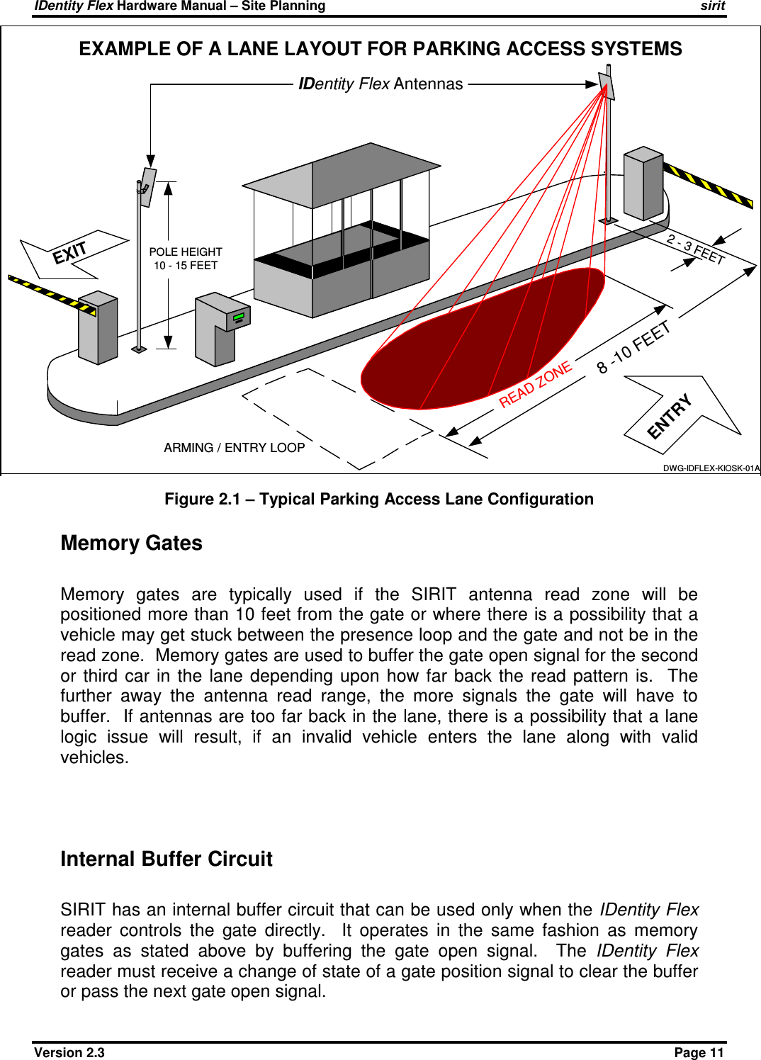 IDentity Flex Hardware Manual – Site Planning    sirit Version 2.3    Page 11 Figure 2.1 – Typical Parking Access Lane Configuration  Memory Gates  Memory  gates  are  typically  used  if  the  SIRIT  antenna  read  zone  will  be positioned more than 10 feet from the gate or where there is a possibility that a vehicle may get stuck between the presence loop and the gate and not be in the read zone.  Memory gates are used to buffer the gate open signal for the second or  third  car in  the  lane  depending  upon  how  far  back  the  read  pattern  is.   The further  away  the  antenna  read  range,  the  more  signals  the  gate  will  have  to buffer.  If antennas are too far back in the lane, there is a possibility that a lane logic  issue  will  result,  if  an  invalid  vehicle  enters  the  lane  along  with  valid vehicles.     Internal Buffer Circuit  SIRIT has an internal buffer circuit that can be used only when the IDentity Flex reader  controls  the  gate  directly.    It  operates  in  the  same  fashion  as  memory gates  as  stated  above  by  buffering  the  gate  open  signal.    The  IDentity  Flex reader must receive a change of state of a gate position signal to clear the buffer or pass the next gate open signal. IDentity Flex AntennasEXITPOLE HEIGHT10 - 15 FEET2 - 3 FEETARMING / ENTRY LOOP8 -10 FEETREAD ZONEENTRYEXAMPLE OF A LANE LAYOUT FOR PARKING ACCESS SYSTEMSDWG-IDFLEX-KIOSK-01A 