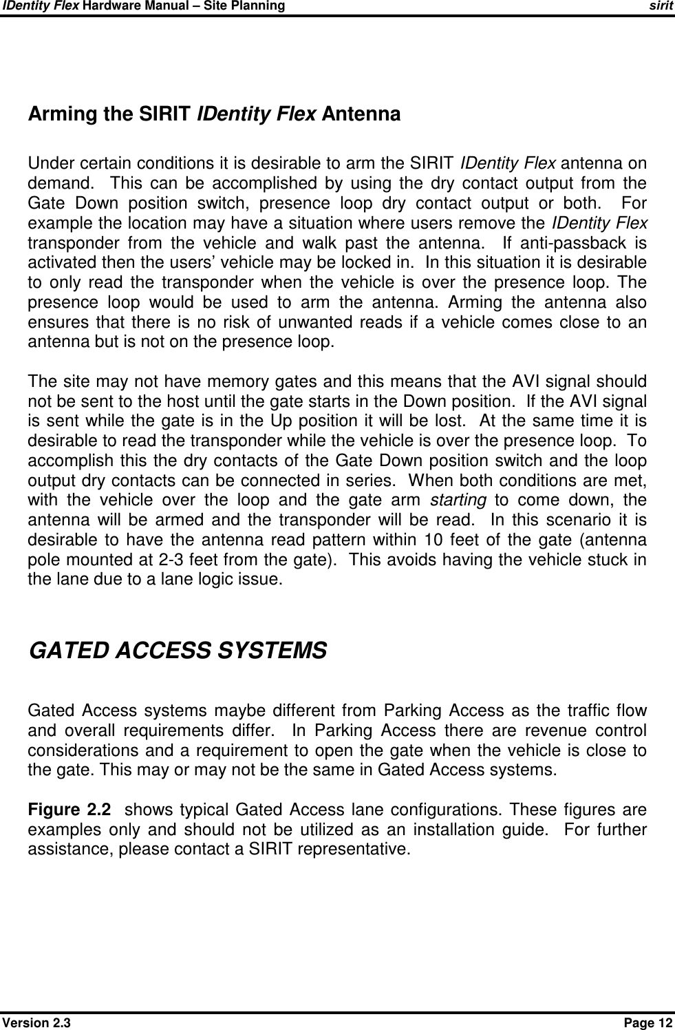 IDentity Flex Hardware Manual – Site Planning    sirit Version 2.3    Page 12   Arming the SIRIT IDentity Flex Antenna  Under certain conditions it is desirable to arm the SIRIT IDentity Flex antenna on demand.    This  can  be  accomplished  by  using  the  dry  contact  output  from  the Gate  Down  position  switch,  presence  loop  dry  contact  output  or  both.    For example the location may have a situation where users remove the IDentity Flex transponder  from  the  vehicle  and  walk  past  the  antenna.    If  anti-passback  is activated then the users’ vehicle may be locked in.  In this situation it is desirable to  only  read  the  transponder  when  the  vehicle  is  over  the  presence  loop.  The presence  loop  would  be  used  to  arm  the  antenna.  Arming  the  antenna  also ensures  that  there  is  no  risk of  unwanted  reads  if  a  vehicle comes  close  to  an antenna but is not on the presence loop.  The site may not have memory gates and this means that the AVI signal should not be sent to the host until the gate starts in the Down position.  If the AVI signal is sent while the gate is in the Up position it will be lost.  At the same time it is desirable to read the transponder while the vehicle is over the presence loop.  To accomplish this the dry contacts of the Gate Down position switch and the loop output dry contacts can be connected in series.  When both conditions are met, with  the  vehicle  over  the  loop  and  the  gate  arm  starting  to  come  down,  the antenna  will  be  armed  and  the  transponder  will  be  read.    In  this  scenario  it  is desirable  to  have  the  antenna  read  pattern  within  10  feet  of  the  gate  (antenna pole mounted at 2-3 feet from the gate).  This avoids having the vehicle stuck in the lane due to a lane logic issue.   GATED ACCESS SYSTEMS  Gated  Access  systems  maybe  different  from  Parking  Access  as  the  traffic  flow and  overall  requirements  differ.    In  Parking  Access  there  are  revenue  control considerations and a requirement to open the gate when the vehicle is close to the gate. This may or may not be the same in Gated Access systems.    Figure  2.2   shows typical  Gated  Access lane  configurations. These  figures  are examples  only  and  should  not  be  utilized  as  an  installation  guide.    For  further assistance, please contact a SIRIT representative. 