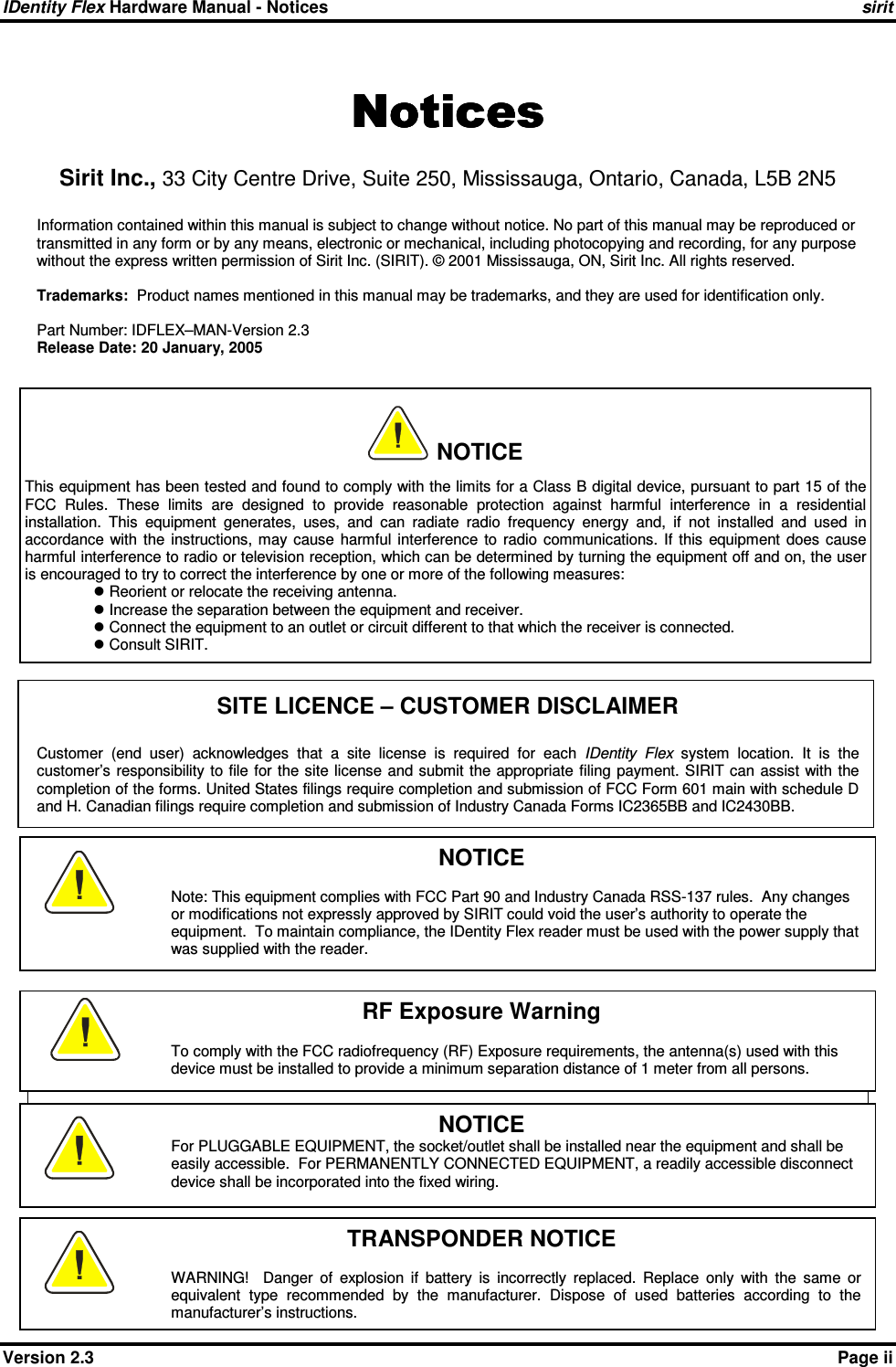 IDentity Flex Hardware Manual - Notices    sirit    Version 2.3    Page ii NoticesNoticesNoticesNotices    Sirit Inc., 33 City Centre Drive, Suite 250, Mississauga, Ontario, Canada, L5B 2N5  Information contained within this manual is subject to change without notice. No part of this manual may be reproduced or transmitted in any form or by any means, electronic or mechanical, including photocopying and recording, for any purpose without the express written permission of Sirit Inc. (SIRIT). © 2001 Mississauga, ON, Sirit Inc. All rights reserved.   Trademarks:  Product names mentioned in this manual may be trademarks, and they are used for identification only.  Part Number: IDFLEX–MAN-Version 2.3 Release Date: 20 January, 2005   SITE LICENCE – CUSTOMER DISCLAIMER  Customer  (end  user)  acknowledges  that  a  site  license  is  required  for  each  IDentity  Flex  system  location.  It  is  the customer’s responsibility to file  for the site license  and submit the appropriate  filing payment. SIRIT can assist with  the completion of the forms. United States filings require completion and submission of FCC Form 601 main with schedule D and H. Canadian filings require completion and submission of Industry Canada Forms IC2365BB and IC2430BB.                   WARNING – ON-BOARD BATTERY     NOTICE For PLUGGABLE EQUIPMENT, the socket/outlet shall be installed near the equipment and shall be easily accessible.  For PERMANENTLY CONNECTED EQUIPMENT, a readily accessible disconnect device shall be incorporated into the fixed wiring.     NOTICE  This equipment has been tested and found to comply with the limits for a Class B digital device, pursuant to part 15 of the FCC  Rules.  These  limits  are  designed  to  provide  reasonable  protection  against  harmful  interference  in  a  residential installation.  This  equipment  generates,  uses,  and  can  radiate  radio  frequency  energy  and,  if  not  installed  and  used  in accordance  with  the  instructions, may  cause  harmful  interference  to  radio  communications.  If  this  equipment  does  cause harmful interference to radio or television reception, which can be determined by turning the equipment off and on, the user is encouraged to try to correct the interference by one or more of the following measures:  Reorient or relocate the receiving antenna.  Increase the separation between the equipment and receiver.  Connect the equipment to an outlet or circuit different to that which the receiver is connected.  Consult SIRIT. RF Exposure Warning  To comply with the FCC radiofrequency (RF) Exposure requirements, the antenna(s) used with this device must be installed to provide a minimum separation distance of 1 meter from all persons.  NOTICE  Note: This equipment complies with FCC Part 90 and Industry Canada RSS-137 rules.  Any changes or modifications not expressly approved by SIRIT could void the user’s authority to operate the equipment.  To maintain compliance, the IDentity Flex reader must be used with the power supply that was supplied with the reader.  TRANSPONDER NOTICE  WARNING!    Danger  of  explosion  if  battery  is  incorrectly  replaced.  Replace  only  with  the  same  or equivalent  type  recommended  by  the  manufacturer.  Dispose  of  used  batteries  according  to  the manufacturer’s instructions.  