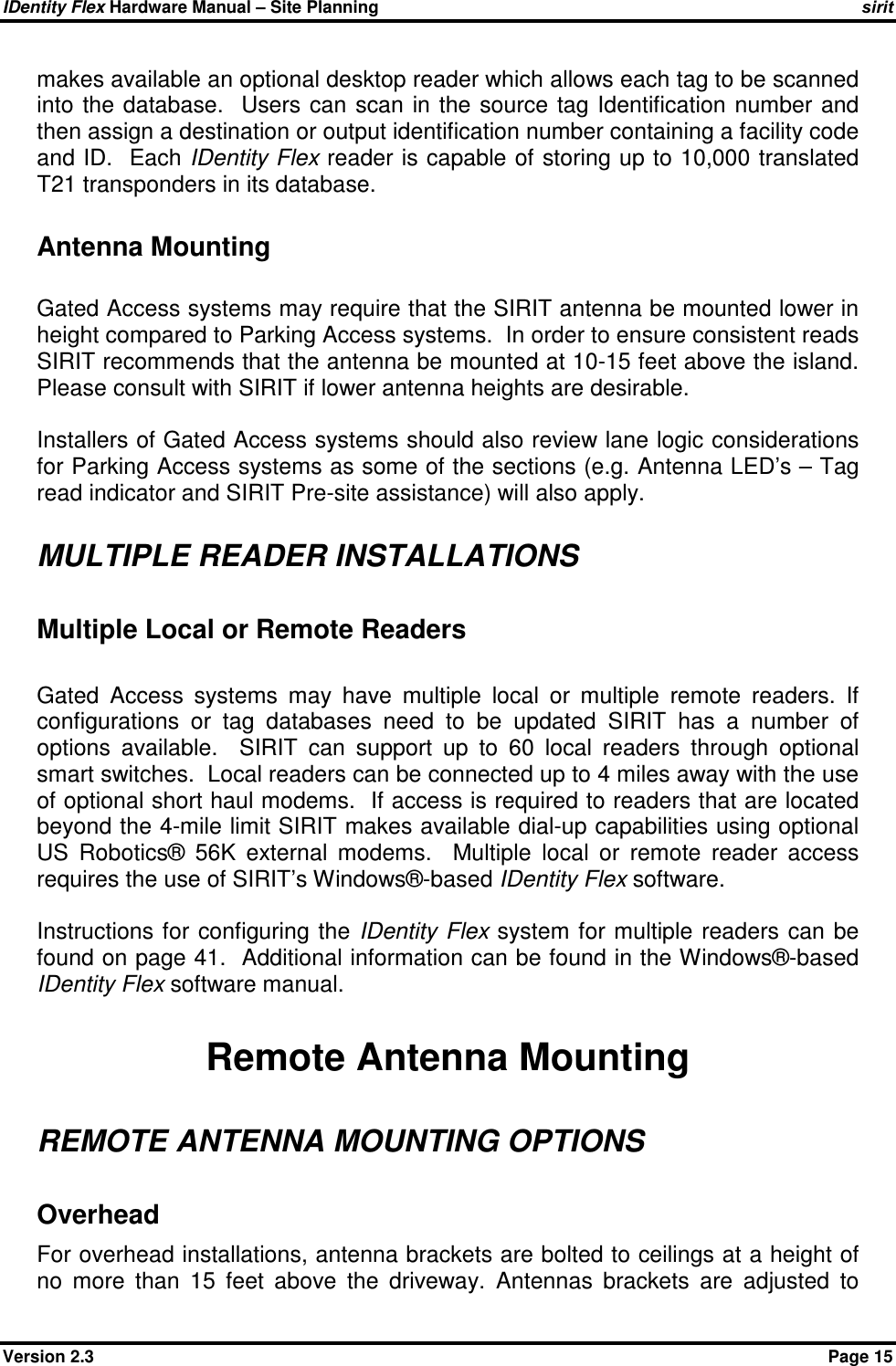 IDentity Flex Hardware Manual – Site Planning    sirit Version 2.3    Page 15 makes available an optional desktop reader which allows each tag to be scanned into  the database.   Users can scan  in the source  tag Identification number  and then assign a destination or output identification number containing a facility code and ID.  Each IDentity Flex reader is capable of storing up to 10,000 translated T21 transponders in its database.  Antenna Mounting  Gated Access systems may require that the SIRIT antenna be mounted lower in height compared to Parking Access systems.  In order to ensure consistent reads SIRIT recommends that the antenna be mounted at 10-15 feet above the island.  Please consult with SIRIT if lower antenna heights are desirable.     Installers of Gated Access systems should also review lane logic considerations for Parking Access systems as some of the sections (e.g. Antenna LED’s – Tag read indicator and SIRIT Pre-site assistance) will also apply.   MULTIPLE READER INSTALLATIONS Multiple Local or Remote Readers  Gated  Access  systems  may  have  multiple  local  or  multiple  remote  readers.  If configurations  or  tag  databases  need  to  be  updated  SIRIT  has  a  number  of options  available.    SIRIT  can  support  up  to  60  local  readers  through  optional smart switches.  Local readers can be connected up to 4 miles away with the use of optional short haul modems.  If access is required to readers that are located beyond the 4-mile limit SIRIT makes available dial-up capabilities using optional US  Robotics®  56K  external  modems.    Multiple  local  or  remote  reader  access requires the use of SIRIT’s Windows®-based IDentity Flex software.  Instructions for  configuring the IDentity  Flex system for multiple readers can  be found on page 41.  Additional information can be found in the Windows®-based IDentity Flex software manual.  Remote Antenna Mounting REMOTE ANTENNA MOUNTING OPTIONS Overhead For overhead installations, antenna brackets are bolted to ceilings at a height of no  more  than  15  feet  above  the  driveway.  Antennas  brackets  are  adjusted  to 