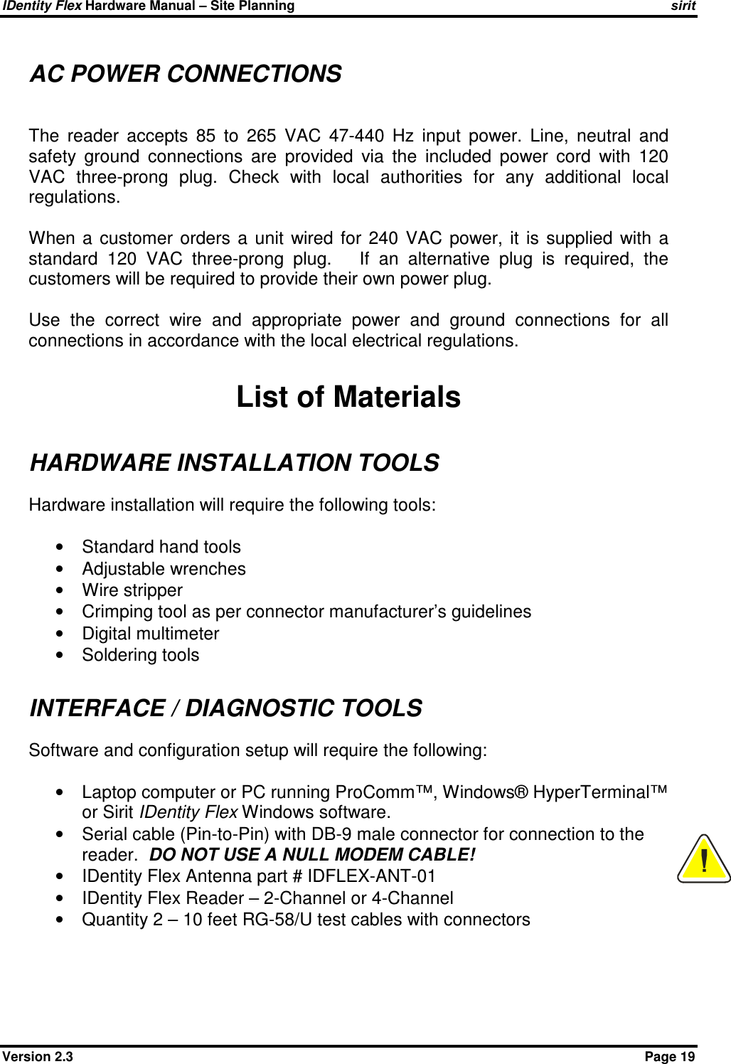 IDentity Flex Hardware Manual – Site Planning    sirit Version 2.3    Page 19 AC POWER CONNECTIONS  The  reader  accepts  85  to  265  VAC  47-440  Hz  input  power.  Line,  neutral  and safety  ground  connections  are  provided  via  the  included  power  cord  with  120 VAC  three-prong  plug.  Check  with  local  authorities  for  any  additional  local regulations.   When  a  customer  orders  a  unit  wired  for  240  VAC  power,  it  is  supplied  with  a standard  120  VAC  three-prong  plug.      If  an  alternative  plug  is  required,  the customers will be required to provide their own power plug.  Use  the  correct  wire  and  appropriate  power  and  ground  connections  for  all connections in accordance with the local electrical regulations.  List of Materials HARDWARE INSTALLATION TOOLS Hardware installation will require the following tools:  •  Standard hand tools •  Adjustable wrenches •  Wire stripper •  Crimping tool as per connector manufacturer’s guidelines •  Digital multimeter •  Soldering tools  INTERFACE / DIAGNOSTIC TOOLS Software and configuration setup will require the following:  •  Laptop computer or PC running ProComm™, Windows® HyperTerminal™ or Sirit IDentity Flex Windows software. •  Serial cable (Pin-to-Pin) with DB-9 male connector for connection to the reader.  DO NOT USE A NULL MODEM CABLE! •  IDentity Flex Antenna part # IDFLEX-ANT-01 •  IDentity Flex Reader – 2-Channel or 4-Channel •  Quantity 2 – 10 feet RG-58/U test cables with connectors   