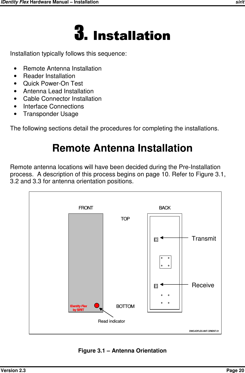 IDentity Flex Hardware Manual – Installation    sirit Version 2.3    Page 20 3.3.3.3. InstallationInstallationInstallationInstallation    Installation typically follows this sequence:  •  Remote Antenna Installation •  Reader Installation •  Quick Power-On Test •  Antenna Lead Installation •  Cable Connector Installation •  Interface Connections •  Transponder Usage  The following sections detail the procedures for completing the installations.    Remote Antenna Installation Remote antenna locations will have been decided during the Pre-Installation process.  A description of this process begins on page 10. Refer to Figure 3.1, 3.2 and 3.3 for antenna orientation positions.  Figure 3.1 – Antenna Orientation IDentity Flexby SIRITDWG-IDFLEX-ANT-ORIENT-01TOPBOTTOMFRONT BACKRead indicator Transmit Receive 