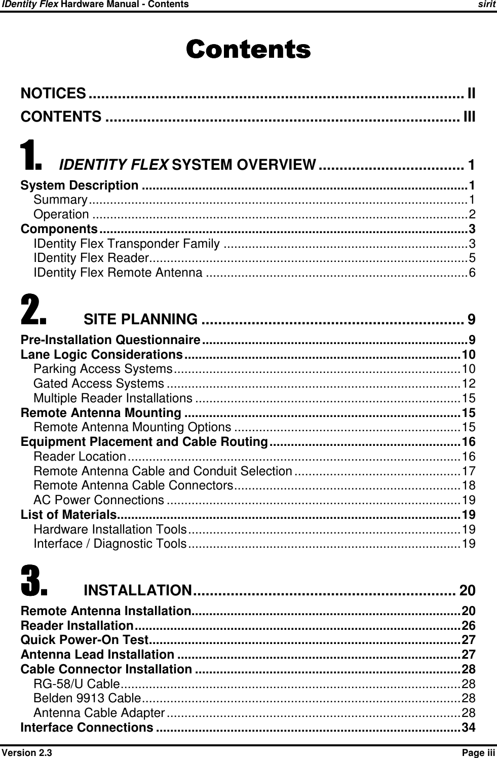 IDentity Flex Hardware Manual - Contents    sirit    Version 2.3    Page iii ContentsContentsContentsContents    NOTICES .......................................................................................... II CONTENTS ..................................................................................... III 1.1.1.1. IDENTITY FLEX SYSTEM OVERVIEW ................................... 1 System Description ............................................................................................1 Summary...........................................................................................................1 Operation ..........................................................................................................2 Components........................................................................................................3 IDentity Flex Transponder Family .....................................................................3 IDentity Flex Reader..........................................................................................5 IDentity Flex Remote Antenna ..........................................................................6 2.2.2.2. SITE PLANNING ............................................................... 9 Pre-Installation Questionnaire...........................................................................9 Lane Logic Considerations..............................................................................10 Parking Access Systems.................................................................................10 Gated Access Systems ...................................................................................12 Multiple Reader Installations ...........................................................................15 Remote Antenna Mounting ..............................................................................15 Remote Antenna Mounting Options ................................................................15 Equipment Placement and Cable Routing......................................................16 Reader Location..............................................................................................16 Remote Antenna Cable and Conduit Selection ...............................................17 Remote Antenna Cable Connectors................................................................18 AC Power Connections ...................................................................................19 List of Materials.................................................................................................19 Hardware Installation Tools.............................................................................19 Interface / Diagnostic Tools.............................................................................19 3.3.3.3. INSTALLATION............................................................... 20 Remote Antenna Installation............................................................................20 Reader Installation............................................................................................26 Quick Power-On Test........................................................................................27 Antenna Lead Installation ................................................................................27 Cable Connector Installation ...........................................................................28 RG-58/U Cable................................................................................................28 Belden 9913 Cable..........................................................................................28 Antenna Cable Adapter...................................................................................28 Interface Connections ......................................................................................34 
