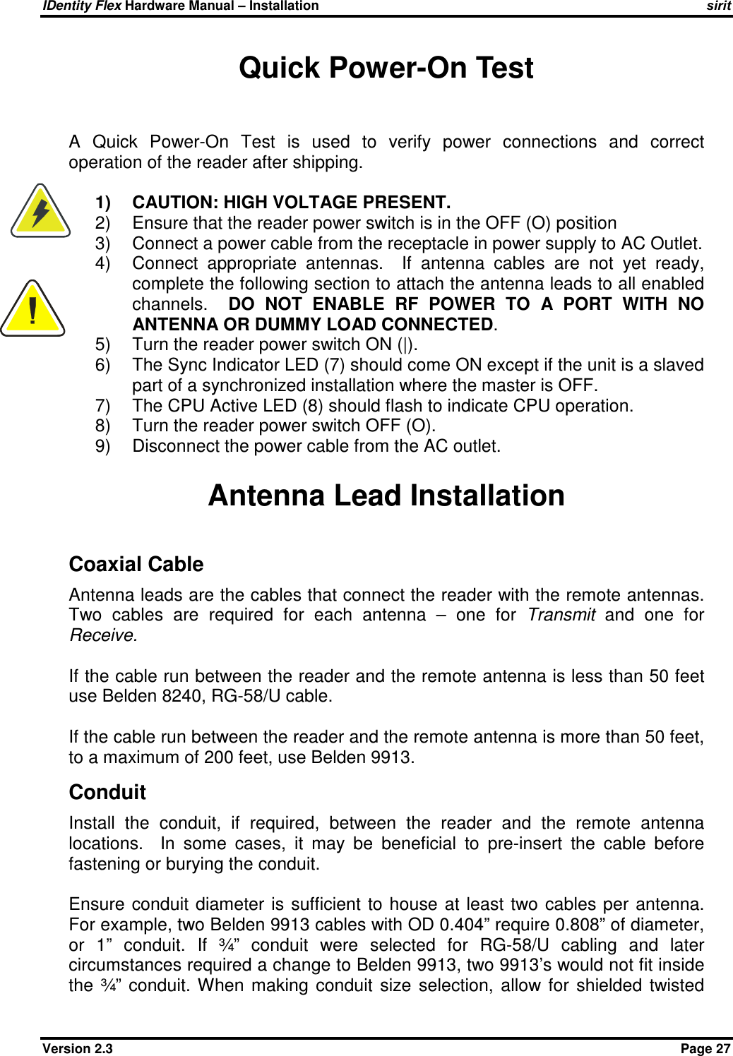 IDentity Flex Hardware Manual – Installation   sirit Version 2.3    Page 27 Quick Power-On Test  A  Quick  Power-On  Test  is  used  to  verify  power  connections  and  correct operation of the reader after shipping.  1)  CAUTION: HIGH VOLTAGE PRESENT. 2)  Ensure that the reader power switch is in the OFF (O) position 3)  Connect a power cable from the receptacle in power supply to AC Outlet. 4)  Connect  appropriate  antennas.    If  antenna  cables  are  not  yet  ready, complete the following section to attach the antenna leads to all enabled channels.    DO  NOT  ENABLE  RF  POWER  TO  A  PORT  WITH  NO ANTENNA OR DUMMY LOAD CONNECTED. 5)  Turn the reader power switch ON (|). 6)  The Sync Indicator LED (7) should come ON except if the unit is a slaved part of a synchronized installation where the master is OFF. 7)  The CPU Active LED (8) should flash to indicate CPU operation. 8)  Turn the reader power switch OFF (O). 9)  Disconnect the power cable from the AC outlet.  Antenna Lead Installation Coaxial Cable Antenna leads are the cables that connect the reader with the remote antennas.  Two  cables  are  required  for  each  antenna  –  one  for  Transmit  and  one  for Receive.  If the cable run between the reader and the remote antenna is less than 50 feet use Belden 8240, RG-58/U cable.  If the cable run between the reader and the remote antenna is more than 50 feet, to a maximum of 200 feet, use Belden 9913. Conduit Install  the  conduit,  if  required,  between  the  reader  and  the  remote  antenna locations.    In  some  cases,  it  may  be  beneficial  to  pre-insert  the  cable  before fastening or burying the conduit.    Ensure  conduit  diameter  is  sufficient  to  house  at least  two cables per  antenna.  For example, two Belden 9913 cables with OD 0.404” require 0.808” of diameter, or  1”  conduit.  If  ¾”  conduit  were  selected  for  RG-58/U  cabling  and  later circumstances required a change to Belden 9913, two 9913’s would not fit inside the  ¾”  conduit.  When  making  conduit  size  selection,  allow  for  shielded  twisted   