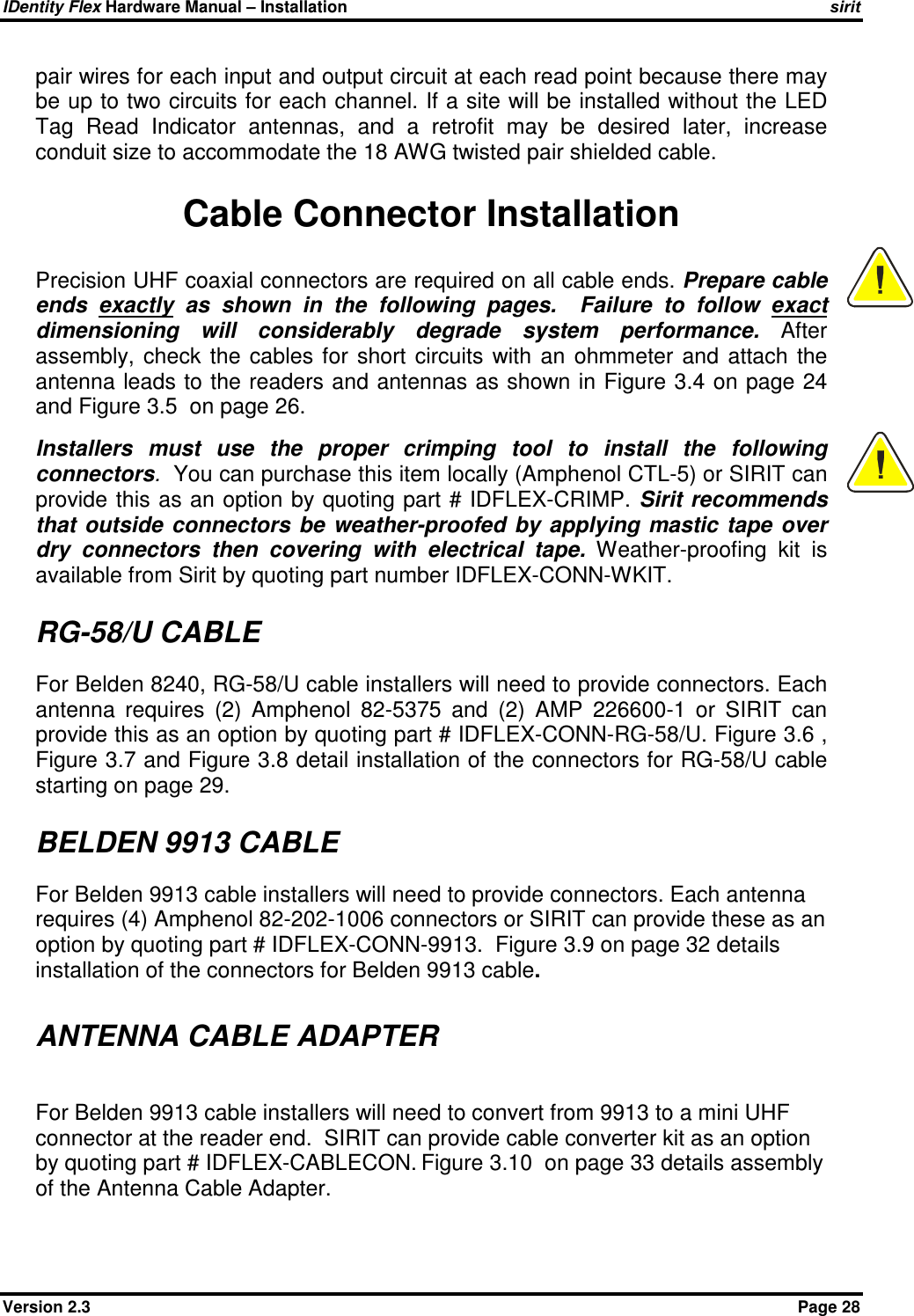 IDentity Flex Hardware Manual – Installation   sirit Version 2.3    Page 28 pair wires for each input and output circuit at each read point because there may be up to two circuits for each channel. If a site will be installed without the LED Tag  Read  Indicator  antennas,  and  a  retrofit  may  be  desired  later,  increase conduit size to accommodate the 18 AWG twisted pair shielded cable.  Cable Connector Installation Precision UHF coaxial connectors are required on all cable ends. Prepare cable ends  exactly  as  shown  in  the  following  pages.    Failure  to  follow  exact dimensioning  will  considerably  degrade  system  performance.  After assembly,  check  the  cables  for  short  circuits  with  an  ohmmeter  and  attach  the antenna leads to the readers and antennas as shown in Figure 3.4 on page 24 and Figure 3.5  on page 26.   Installers  must  use  the  proper  crimping  tool  to  install  the  following connectors.  You can purchase this item locally (Amphenol CTL-5) or SIRIT can provide this as an option by quoting part # IDFLEX-CRIMP. Sirit recommends that  outside  connectors  be weather-proofed  by  applying  mastic tape  over dry  connectors  then  covering  with  electrical  tape.  Weather-proofing  kit  is available from Sirit by quoting part number IDFLEX-CONN-WKIT.  RG-58/U CABLE For Belden 8240, RG-58/U cable installers will need to provide connectors. Each antenna  requires  (2)  Amphenol  82-5375  and  (2)  AMP  226600-1  or  SIRIT  can provide this as an option by quoting part # IDFLEX-CONN-RG-58/U. Figure 3.6 , Figure 3.7 and Figure 3.8 detail installation of the connectors for RG-58/U cable starting on page 29.  BELDEN 9913 CABLE For Belden 9913 cable installers will need to provide connectors. Each antenna requires (4) Amphenol 82-202-1006 connectors or SIRIT can provide these as an option by quoting part # IDFLEX-CONN-9913.  Figure 3.9 on page 32 details installation of the connectors for Belden 9913 cable.  ANTENNA CABLE ADAPTER  For Belden 9913 cable installers will need to convert from 9913 to a mini UHF connector at the reader end.  SIRIT can provide cable converter kit as an option by quoting part # IDFLEX-CABLECON. Figure 3.10  on page 33 details assembly of the Antenna Cable Adapter.   