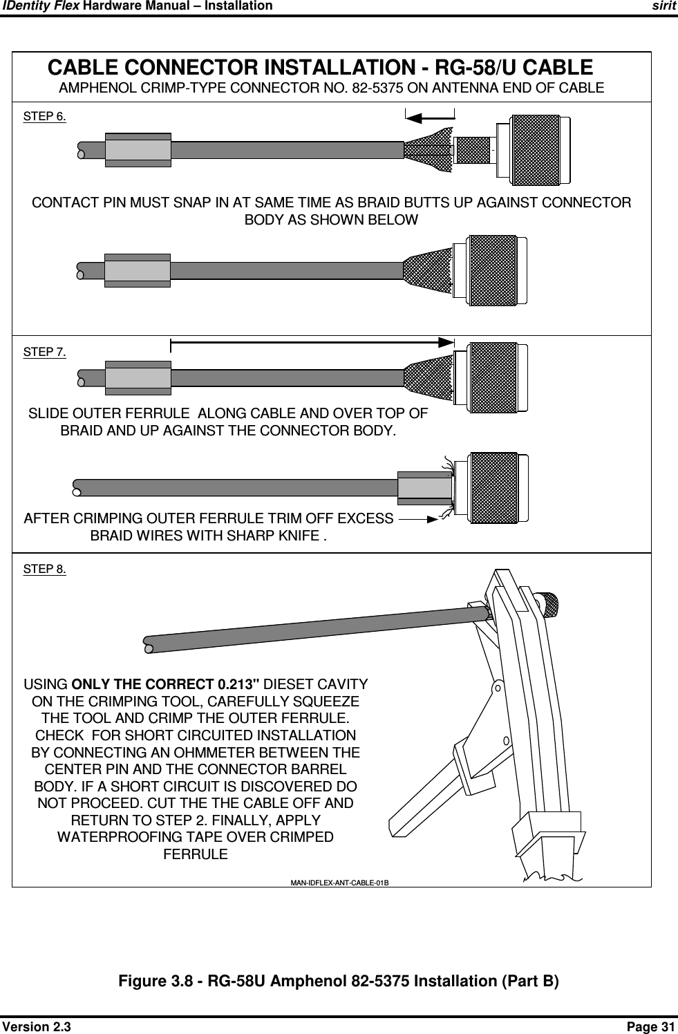 IDentity Flex Hardware Manual – Installation   sirit Version 2.3    Page 31 Figure 3.8 - RG-58U Amphenol 82-5375 Installation (Part B) CABLE CONNECTOR INSTALLATION - RG-58/U CABLEAMPHENOL CRIMP-TYPE CONNECTOR NO. 82-5375 ON ANTENNA END OF CABLESTEP 6.STEP 7.CONTACT PIN MUST SNAP IN AT SAME TIME AS BRAID BUTTS UP AGAINST CONNECTORBODY AS SHOWN BELOWSLIDE OUTER FERRULE  ALONG CABLE AND OVER TOP OFBRAID AND UP AGAINST THE CONNECTOR BODY.STEP 8.USING ONLY THE CORRECT 0.213&quot; DIESET CAVITYON THE CRIMPING TOOL, CAREFULLY SQUEEZETHE TOOL AND CRIMP THE OUTER FERRULE.CHECK  FOR SHORT CIRCUITED INSTALLATIONBY CONNECTING AN OHMMETER BETWEEN THECENTER PIN AND THE CONNECTOR BARRELBODY. IF A SHORT CIRCUIT IS DISCOVERED DONOT PROCEED. CUT THE THE CABLE OFF ANDRETURN TO STEP 2. FINALLY, APPLYWATERPROOFING TAPE OVER CRIMPEDFERRULEMAN-IDFLEX-ANT-CABLE-01BAFTER CRIMPING OUTER FERRULE TRIM OFF EXCESSBRAID WIRES WITH SHARP KNIFE .