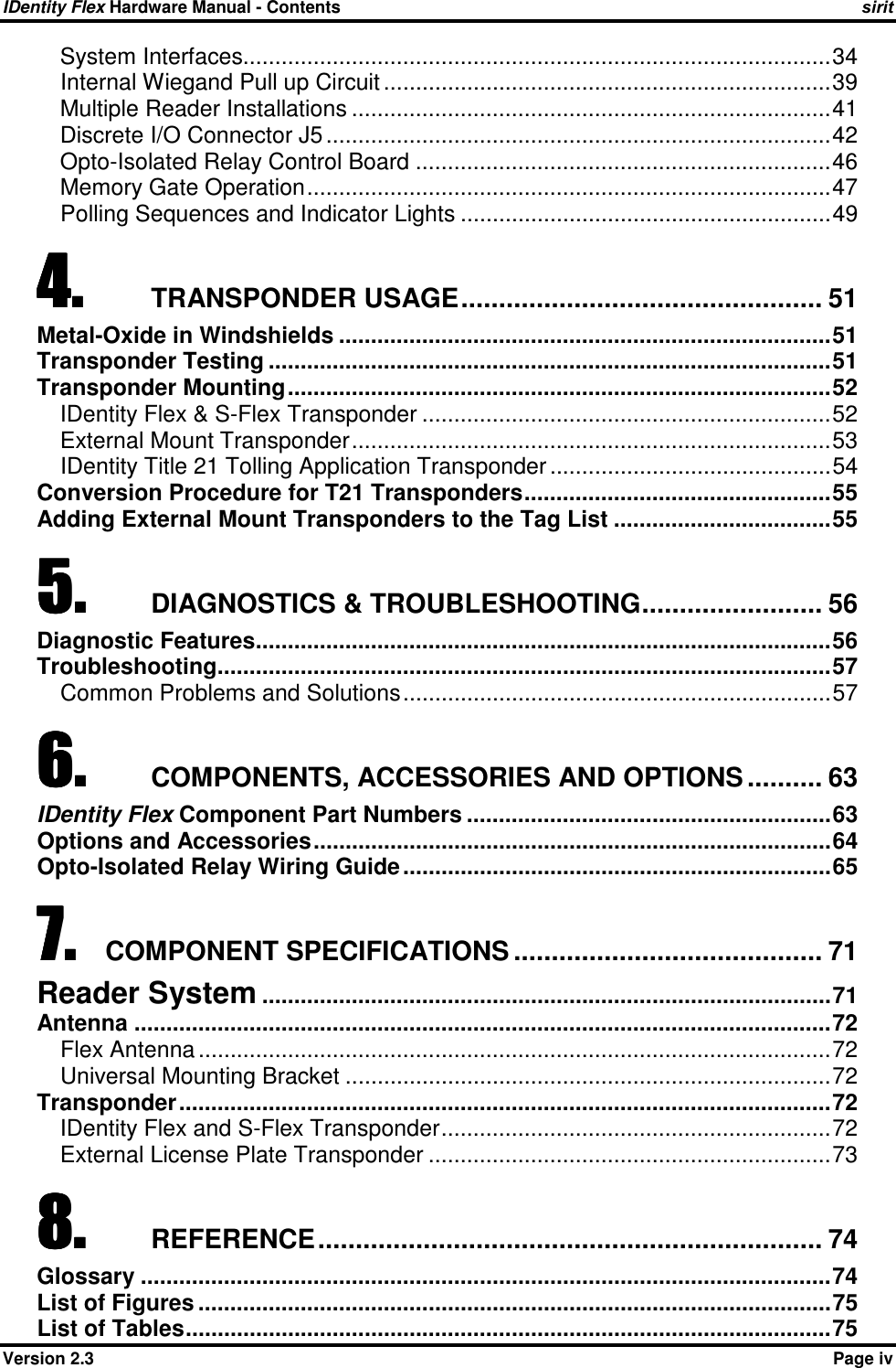 IDentity Flex Hardware Manual - Contents    sirit    Version 2.3    Page iv System Interfaces............................................................................................34 Internal Wiegand Pull up Circuit ......................................................................39 Multiple Reader Installations ...........................................................................41 Discrete I/O Connector J5 ...............................................................................42 Opto-Isolated Relay Control Board .................................................................46 Memory Gate Operation..................................................................................47 Polling Sequences and Indicator Lights ..........................................................49 4.4.4.4. TRANSPONDER USAGE................................................ 51 Metal-Oxide in Windshields .............................................................................51 Transponder Testing ........................................................................................51 Transponder Mounting.....................................................................................52 IDentity Flex &amp; S-Flex Transponder ................................................................52 External Mount Transponder...........................................................................53 IDentity Title 21 Tolling Application Transponder ............................................54 Conversion Procedure for T21 Transponders................................................55 Adding External Mount Transponders to the Tag List ..................................55 5.5.5.5. DIAGNOSTICS &amp; TROUBLESHOOTING........................ 56 Diagnostic Features..........................................................................................56 Troubleshooting................................................................................................57 Common Problems and Solutions...................................................................57 6.6.6.6. COMPONENTS, ACCESSORIES AND OPTIONS .......... 63 IDentity Flex Component Part Numbers .........................................................63 Options and Accessories.................................................................................64 Opto-Isolated Relay Wiring Guide...................................................................65 7.7.7.7. COMPONENT SPECIFICATIONS ......................................... 71 Reader System .........................................................................................71 Antenna .............................................................................................................72 Flex Antenna ...................................................................................................72 Universal Mounting Bracket ............................................................................72 Transponder......................................................................................................72 IDentity Flex and S-Flex Transponder.............................................................72 External License Plate Transponder ...............................................................73 8.8.8.8. REFERENCE................................................................... 74 Glossary ............................................................................................................74 List of Figures ...................................................................................................75 List of Tables.....................................................................................................75 