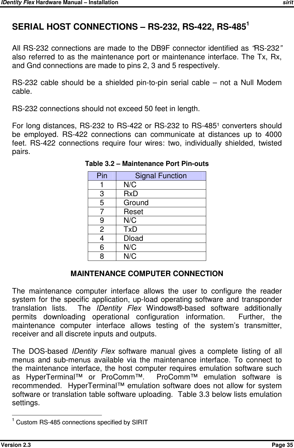 IDentity Flex Hardware Manual – Installation   sirit Version 2.3    Page 35 SERIAL HOST CONNECTIONS – RS-232, RS-422, RS-4851    All RS-232 connections are made to the DB9F connector identified as “RS-232” also referred to as the maintenance port or maintenance interface. The Tx, Rx, and Gnd connections are made to pins 2, 3 and 5 respectively.  RS-232  cable  should  be  a  shielded  pin-to-pin  serial  cable  –  not  a  Null  Modem cable.  RS-232 connections should not exceed 50 feet in length.   For long distances, RS-232 to RS-422 or RS-232 to RS-485¹ converters should be  employed.  RS-422  connections  can  communicate  at  distances  up  to  4000 feet.  RS-422  connections  require  four  wires:  two,  individually  shielded,  twisted pairs. Table 3.2 – Maintenance Port Pin-outs Pin  Signal Function 1    N/C 3    RxD 5    Ground 7    Reset 9    N/C 2    TxD 4    Dload 6    N/C 8    N/C  MAINTENANCE COMPUTER CONNECTION  The  maintenance  computer  interface  allows  the  user  to  configure  the  reader system  for  the specific  application,  up-load operating  software  and transponder translation  lists.    The  IDentity  Flex  Windows®-based  software  additionally permits  downloading  operational  configuration  information.    Further,  the maintenance  computer  interface  allows  testing  of  the  system’s  transmitter, receiver and all discrete inputs and outputs.   The  DOS-based  IDentity  Flex  software  manual  gives  a  complete  listing  of  all menus  and  sub-menus  available  via  the  maintenance  interface.  To  connect  to the maintenance  interface,  the host computer  requires emulation software  such as  HyperTerminal™  or  ProComm™.    ProComm™  emulation  software  is recommended.   HyperTerminal™ emulation  software does not  allow for  system software or translation table software uploading.  Table 3.3 below lists emulation settings.                                             1 Custom RS-485 connections specified by SIRIT 