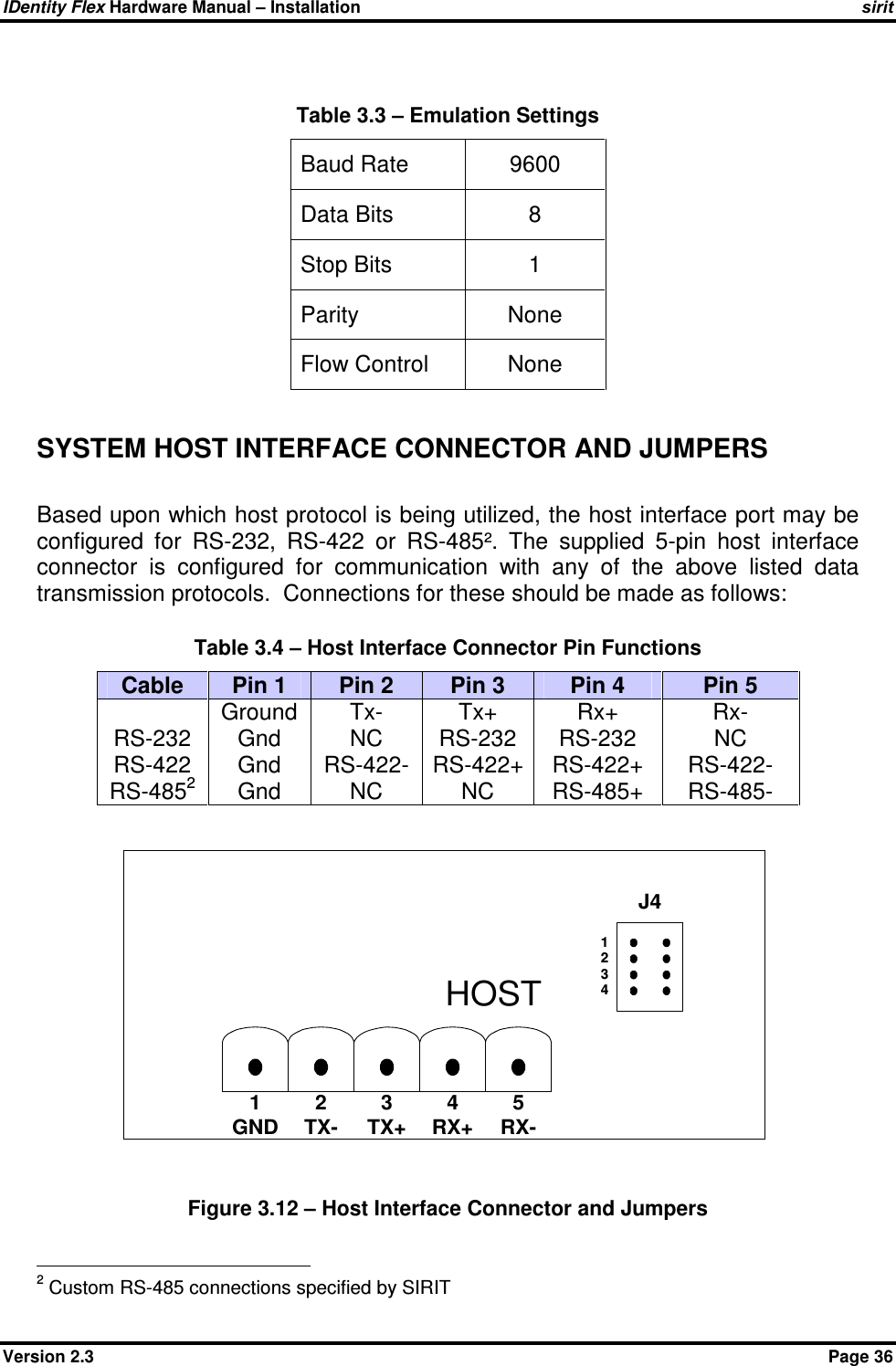 IDentity Flex Hardware Manual – Installation   sirit Version 2.3    Page 36  Table 3.3 – Emulation Settings  Baud Rate  9600 Data Bits   8 Stop Bits   1 Parity   None Flow Control  None  SYSTEM HOST INTERFACE CONNECTOR AND JUMPERS   Based upon which host protocol is being utilized, the host interface port may be configured  for  RS-232,  RS-422  or  RS-485².  The  supplied  5-pin  host  interface connector  is  configured  for  communication  with  any  of  the  above  listed  data transmission protocols.  Connections for these should be made as follows:                              Table 3.4 – Host Interface Connector Pin Functions Cable  Pin 1  Pin 2  Pin 3  Pin 4  Pin 5  RS-232 RS-422 RS-4852 Ground Gnd Gnd Gnd Tx- NC RS-422- NC Tx+ RS-232 RS-422+ NC Rx+ RS-232 RS-422+ RS-485+ Rx- NC RS-422- RS-485-   Figure 3.12 – Host Interface Connector and Jumpers                                             2 Custom RS-485 connections specified by SIRIT J41GND2TX-3TX+4RX+5RX-HOST1234