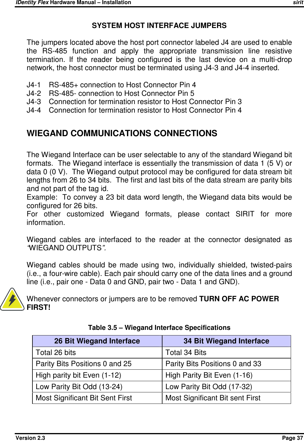 IDentity Flex Hardware Manual – Installation   sirit Version 2.3    Page 37 SYSTEM HOST INTERFACE JUMPERS  The jumpers located above the host port connector labeled J4 are used to enable the  RS-485  function  and  apply  the  appropriate  transmission  line  resistive termination.  If  the  reader  being  configured  is  the  last  device  on  a  multi-drop network, the host connector must be terminated using J4-3 and J4-4 inserted.  J4-1  RS-485+ connection to Host Connector Pin 4 J4-2  RS-485- connection to Host Connector Pin 5 J4-3  Connection for termination resistor to Host Connector Pin 3 J4-4  Connection for termination resistor to Host Connector Pin 4  WIEGAND COMMUNICATIONS CONNECTIONS  The Wiegand Interface can be user selectable to any of the standard Wiegand bit formats.  The Wiegand interface is essentially the transmission of data 1 (5 V) or data 0 (0 V).  The Wiegand output protocol may be configured for data stream bit lengths from 26 to 34 bits.  The first and last bits of the data stream are parity bits and not part of the tag id.  Example:  To convey a 23 bit data word length, the Wiegand data bits would be configured for 26 bits.   For  other  customized  Wiegand  formats,  please  contact  SIRIT  for  more information.  Wiegand  cables  are  interfaced  to  the  reader  at  the  connector  designated  as “WIEGAND OUTPUTS”.  Wiegand  cables  should  be  made  using  two,  individually  shielded,  twisted-pairs (i.e., a four-wire cable). Each pair should carry one of the data lines and a ground line (i.e., pair one - Data 0 and GND, pair two - Data 1 and GND).  Whenever connectors or jumpers are to be removed TURN OFF AC POWER FIRST!  Table 3.5 – Wiegand Interface Specifications 26 Bit Wiegand Interface  34 Bit Wiegand Interface Total 26 bits  Total 34 Bits Parity Bits Positions 0 and 25  Parity Bits Positions 0 and 33 High parity bit Even (1-12)  High Parity Bit Even (1-16) Low Parity Bit Odd (13-24)  Low Parity Bit Odd (17-32) Most Significant Bit Sent First  Most Significant Bit sent First   