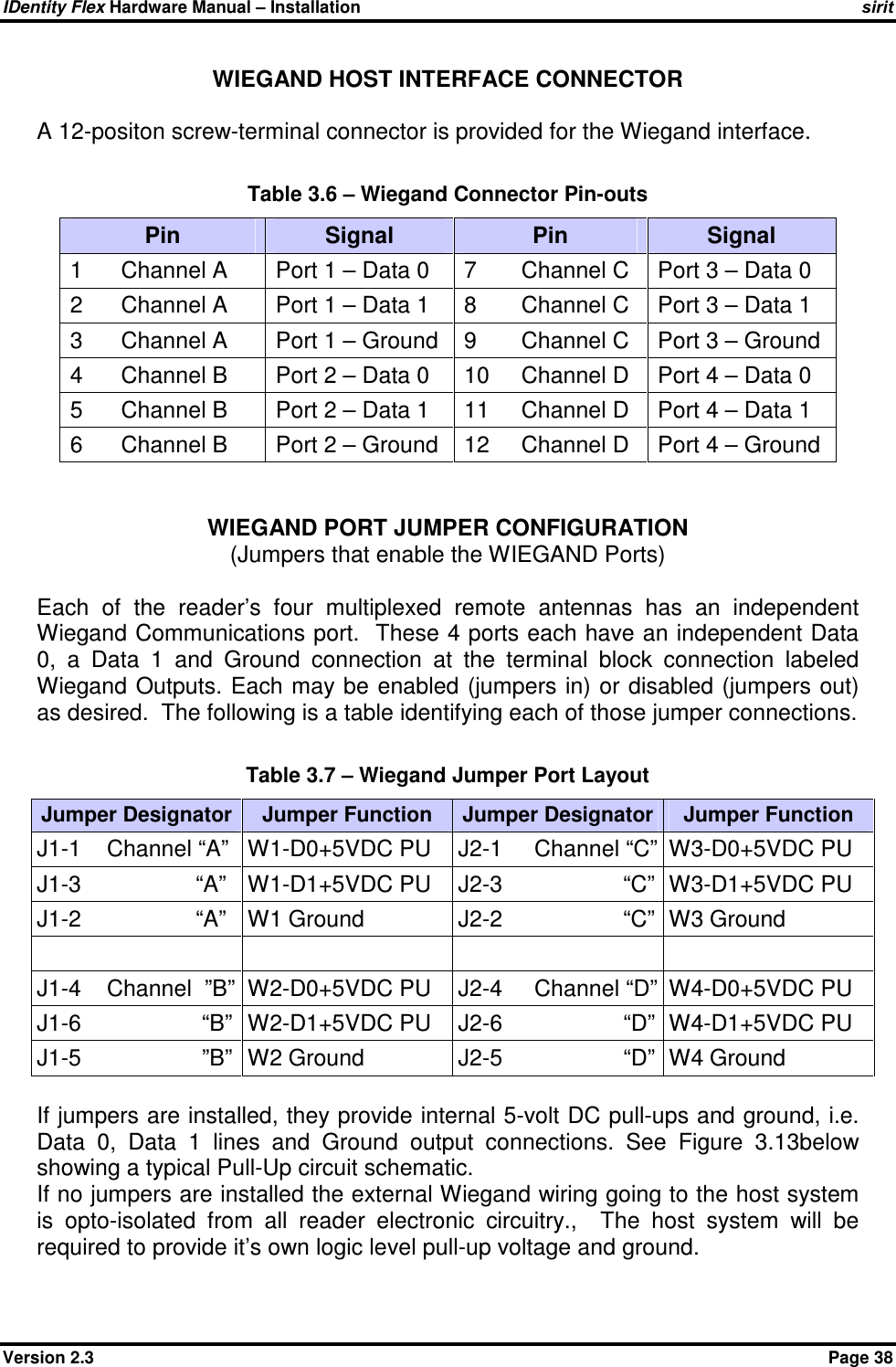 IDentity Flex Hardware Manual – Installation   sirit Version 2.3    Page 38 WIEGAND HOST INTERFACE CONNECTOR    A 12-positon screw-terminal connector is provided for the Wiegand interface.    Table 3.6 – Wiegand Connector Pin-outs Pin  Signal  Pin  Signal 1      Channel A  Port 1 – Data 0  7       Channel C  Port 3 – Data 0 2      Channel A  Port 1 – Data 1  8       Channel C  Port 3 – Data 1 3      Channel A  Port 1 – Ground  9       Channel C  Port 3 – Ground 4      Channel B     Port 2 – Data 0  10     Channel D  Port 4 – Data 0 5      Channel B  Port 2 – Data 1  11     Channel D  Port 4 – Data 1 6      Channel B  Port 2 – Ground  12     Channel D  Port 4 – Ground     WIEGAND PORT JUMPER CONFIGURATION (Jumpers that enable the WIEGAND Ports)  Each  of  the  reader’s  four  multiplexed  remote  antennas  has  an  independent Wiegand Communications port.  These 4 ports each have an independent Data 0,  a  Data  1  and  Ground  connection  at  the  terminal  block  connection  labeled Wiegand Outputs. Each may be enabled (jumpers in) or disabled (jumpers out) as desired.  The following is a table identifying each of those jumper connections.  Table 3.7 – Wiegand Jumper Port Layout Jumper Designator Jumper Function  Jumper Designator Jumper Function J1-1    Channel “A”  W1-D0+5VDC PU  J2-1     Channel “C” W3-D0+5VDC PU J1-3                  “A”  W1-D1+5VDC PU  J2-3                   “C” W3-D1+5VDC PU J1-2                  “A”  W1 Ground  J2-2                   “C” W3 Ground        J1-4    Channel  ”B” W2-D0+5VDC PU  J2-4     Channel “D” W4-D0+5VDC PU J1-6                   “B” W2-D1+5VDC PU  J2-6                   “D” W4-D1+5VDC PU J1-5                   ”B” W2 Ground  J2-5                   “D” W4 Ground     If jumpers are installed, they provide internal 5-volt DC pull-ups and ground, i.e. Data  0,  Data  1  lines  and  Ground  output  connections.  See  Figure  3.13below showing a typical Pull-Up circuit schematic. If no jumpers are installed the external Wiegand wiring going to the host system is  opto-isolated  from  all  reader  electronic  circuitry.,    The  host  system  will  be required to provide it’s own logic level pull-up voltage and ground.  