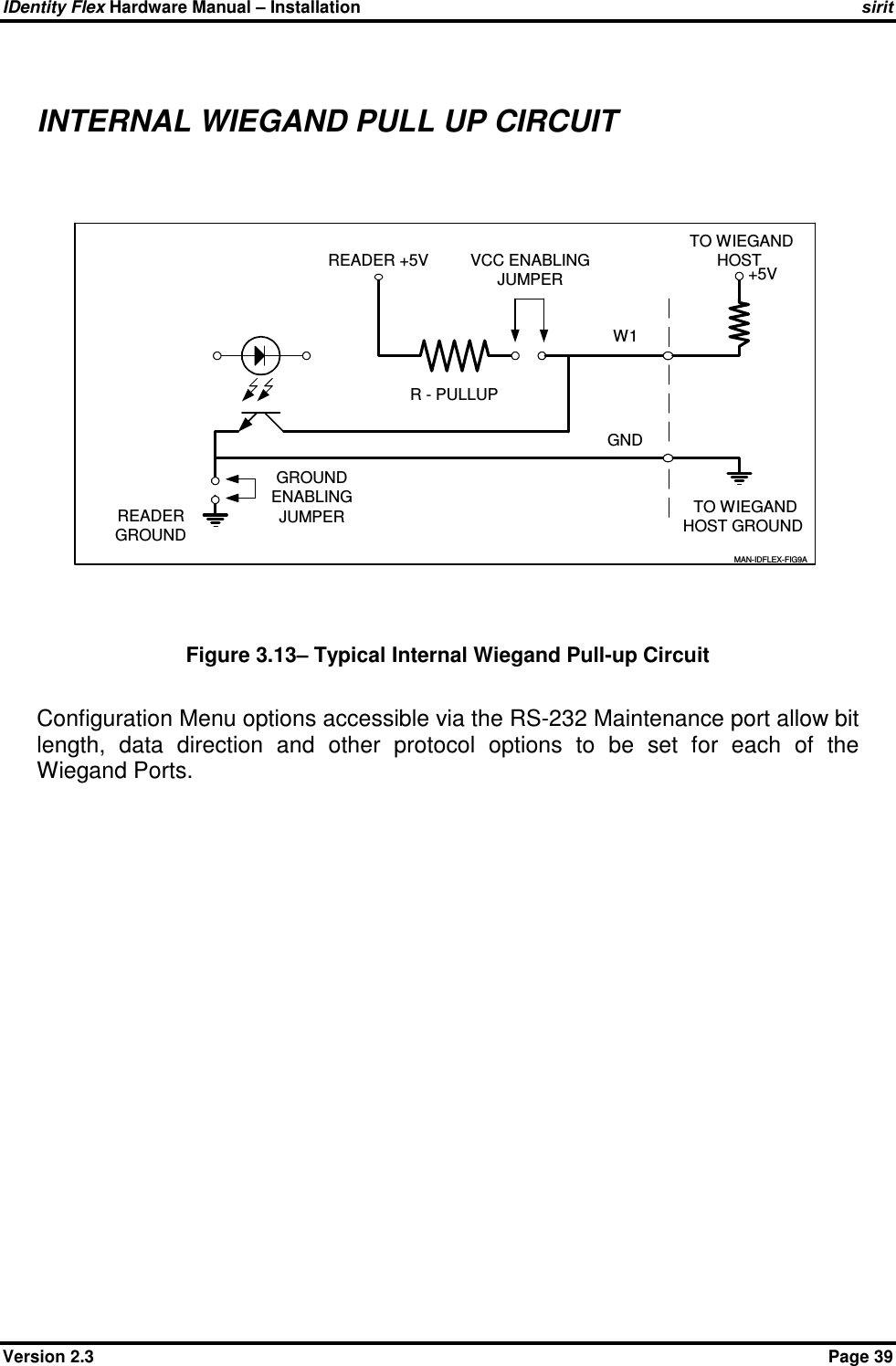 IDentity Flex Hardware Manual – Installation   sirit Version 2.3    Page 39  INTERNAL WIEGAND PULL UP CIRCUIT  GNDREADER +5VMAN-IDFLEX-FIG9AW1R - PULLUPVCC ENABLINGJUMPER +5VGROUNDENABLINGJUMPER TO WIEGANDHOST TO WIEGANDHOST GROUNDREADERGROUND Figure 3.13– Typical Internal Wiegand Pull-up Circuit  Configuration Menu options accessible via the RS-232 Maintenance port allow bit length,  data  direction  and  other  protocol  options  to  be  set  for  each  of  the Wiegand Ports.   