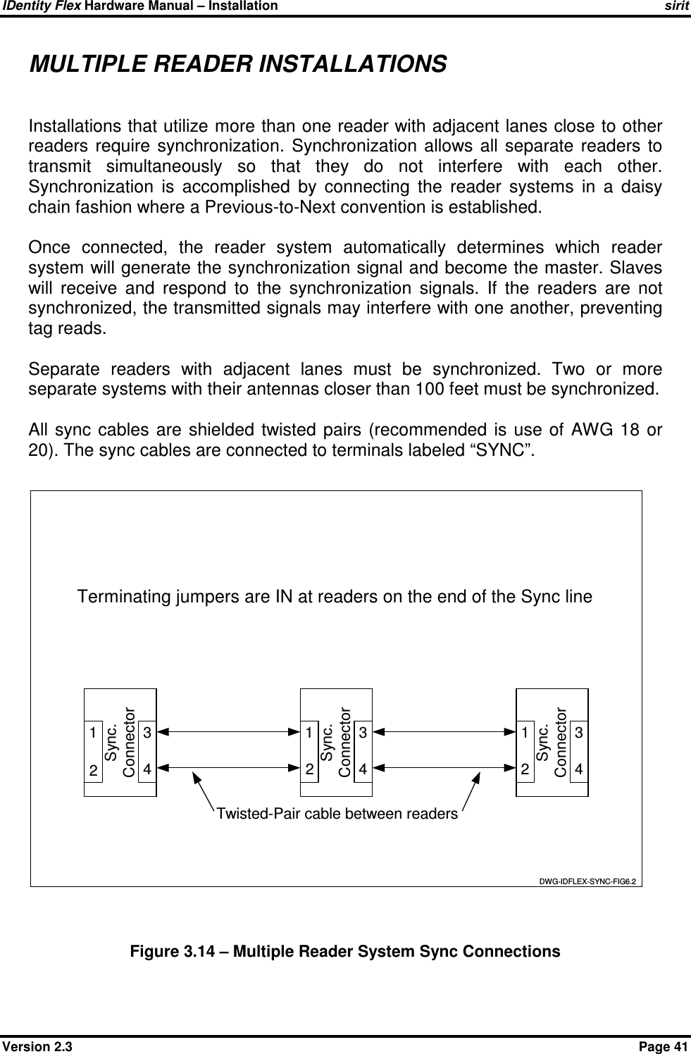 IDentity Flex Hardware Manual – Installation   sirit Version 2.3    Page 41 MULTIPLE READER INSTALLATIONS  Installations that utilize more than one reader with adjacent lanes close to other readers  require  synchronization.  Synchronization  allows  all  separate  readers  to transmit  simultaneously  so  that  they  do  not  interfere  with  each  other.  Synchronization  is  accomplished  by  connecting  the  reader  systems  in  a  daisy chain fashion where a Previous-to-Next convention is established.   Once  connected,  the  reader  system  automatically  determines  which  reader system will generate the synchronization signal and become the master. Slaves will  receive  and  respond  to  the  synchronization  signals.  If  the  readers  are  not synchronized, the transmitted signals may interfere with one another, preventing tag reads.  Separate  readers  with  adjacent  lanes  must  be  synchronized.  Two  or  more separate systems with their antennas closer than 100 feet must be synchronized.  All  sync cables  are  shielded  twisted  pairs (recommended  is  use of  AWG 18  or 20). The sync cables are connected to terminals labeled “SYNC”.  432143 3412Sync.ConnectorSync.ConnectorSync.Connector Twisted-Pair cable between readersDWG-IDFLEX-SYNC-FIG6.212Terminating jumpers are IN at readers on the end of the Sync line  Figure 3.14 – Multiple Reader System Sync Connections 