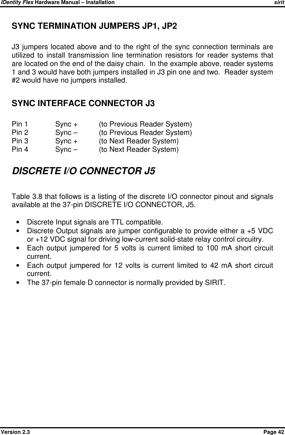 IDentity Flex Hardware Manual – Installation   sirit Version 2.3    Page 42 SYNC TERMINATION JUMPERS JP1, JP2   J3 jumpers  located above and to the right of the  sync  connection terminals are utilized  to  install  transmission  line  termination  resistors  for  reader  systems  that are located on the end of the daisy chain.  In the example above, reader systems 1 and 3 would have both jumpers installed in J3 pin one and two.  Reader system #2 would have no jumpers installed.  SYNC INTERFACE CONNECTOR J3  Pin 1    Sync +   (to Previous Reader System) Pin 2    Sync –   (to Previous Reader System) Pin 3    Sync +   (to Next Reader System) Pin 4    Sync –   (to Next Reader System)  DISCRETE I/O CONNECTOR J5  Table 3.8 that follows is a listing of the discrete I/O connector pinout and signals available at the 37-pin DISCRETE I/O CONNECTOR, J5.  •  Discrete Input signals are TTL compatible. •  Discrete Output signals are jumper configurable to provide either a +5 VDC or +12 VDC signal for driving low-current solid-state relay control circuitry. •  Each  output  jumpered  for  5  volts  is  current  limited  to  100  mA  short  circuit current. •  Each  output  jumpered  for  12  volts  is  current  limited  to  42  mA  short  circuit current.  •  The 37-pin female D connector is normally provided by SIRIT.  