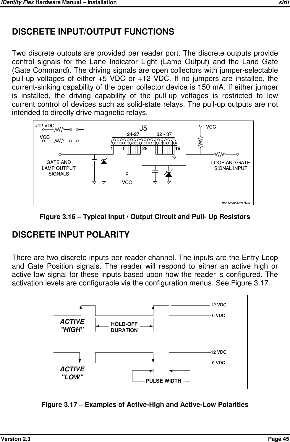 IDentity Flex Hardware Manual – Installation   sirit Version 2.3    Page 45 DISCRETE INPUT/OUTPUT FUNCTIONS  Two discrete outputs are provided per reader port. The discrete outputs provide control  signals  for  the  Lane  Indicator  Light  (Lamp  Output)  and  the  Lane  Gate (Gate Command). The driving signals are open collectors with jumper-selectable pull-up  voltages  of  either  +5  VDC  or  +12  VDC.  If  no  jumpers  are  installed,  the current-sinking capability of the open collector device is 150 mA. If either jumper is  installed,  the  driving  capability  of  the  pull-up  voltages  is  restricted  to  low current control of devices such as solid-state relays. The pull-up outputs are not intended to directly drive magnetic relays.   Figure 3.16 – Typical Input / Output Circuit and Pull- Up Resistors DISCRETE INPUT POLARITY  There are two discrete inputs per reader channel. The inputs are the Entry Loop and  Gate  Position  signals.  The  reader  will  respond  to  either  an  active  high  or active low signal for these inputs based upon how the reader is configured. The activation levels are configurable via the configuration menus. See Figure 3.17. Figure 3.17 – Examples of Active-High and Active-Low Polarities 1J5524-272832 - 3719LOOP AND GATESIGNAL INPUTVCCVCC+12 VDCVCCGATE ANDLAMP OUTPUTSIGNALSMAN-IDFLEX-IOPU-FIG12 12 VDC0 VDC12 VDC0 VDCACTIVE&quot;HIGH&quot;ACTIVE&quot;LOW&quot;HOLD-OFFDURATIONPULSE WIDTHFigure 4.7 - EXAMPLES OF ACTIVE- HIGH AND ACTIVE-LOW POLARITIES