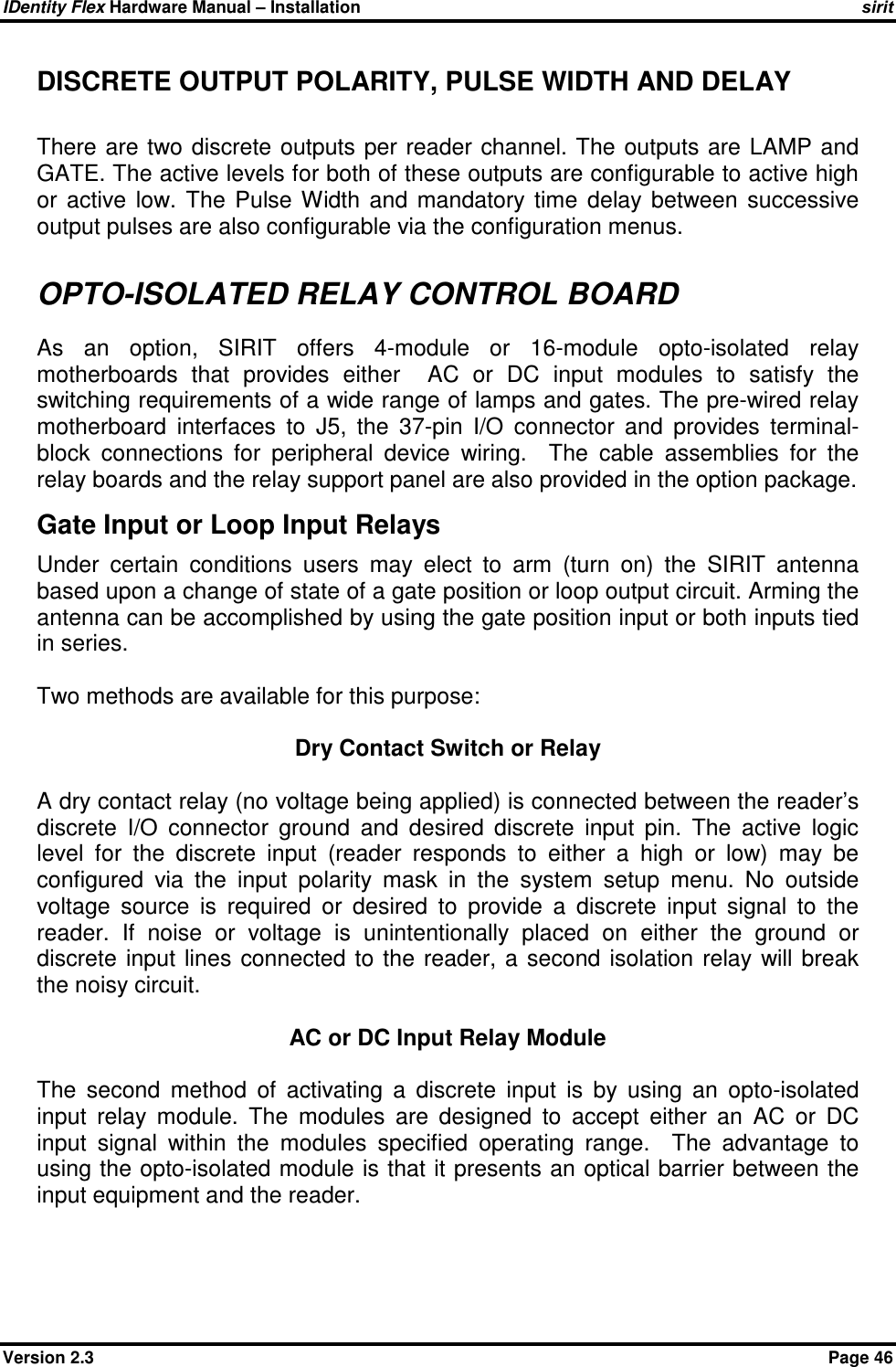 IDentity Flex Hardware Manual – Installation   sirit Version 2.3    Page 46 DISCRETE OUTPUT POLARITY, PULSE WIDTH AND DELAY  There  are two discrete  outputs per  reader channel.  The  outputs are LAMP and GATE. The active levels for both of these outputs are configurable to active high or  active  low.  The  Pulse  Width  and  mandatory  time  delay  between  successive output pulses are also configurable via the configuration menus.  OPTO-ISOLATED RELAY CONTROL BOARD As  an  option,  SIRIT  offers  4-module  or  16-module  opto-isolated  relay motherboards  that  provides  either    AC  or  DC  input  modules  to  satisfy  the switching requirements of a wide range of lamps and gates. The pre-wired relay motherboard  interfaces  to  J5,  the  37-pin  I/O  connector  and  provides  terminal-block  connections  for  peripheral  device  wiring.    The  cable  assemblies  for  the relay boards and the relay support panel are also provided in the option package. Gate Input or Loop Input Relays Under  certain  conditions  users  may  elect  to  arm  (turn  on)  the  SIRIT  antenna based upon a change of state of a gate position or loop output circuit. Arming the antenna can be accomplished by using the gate position input or both inputs tied in series.    Two methods are available for this purpose:  Dry Contact Switch or Relay   A dry contact relay (no voltage being applied) is connected between the reader’s discrete  I/O  connector  ground  and  desired  discrete  input  pin.  The  active  logic level  for  the  discrete  input  (reader  responds  to  either  a  high  or  low)  may  be configured  via  the  input  polarity  mask  in  the  system  setup  menu.  No  outside voltage  source  is  required  or  desired  to  provide  a  discrete  input  signal  to  the reader.  If  noise  or  voltage  is  unintentionally  placed  on  either  the  ground  or discrete  input  lines  connected  to the  reader,  a second  isolation  relay will  break the noisy circuit.   AC or DC Input Relay Module   The  second  method  of  activating  a  discrete  input  is  by  using  an  opto-isolated input  relay  module.  The  modules  are  designed  to  accept  either  an  AC  or  DC input  signal  within  the  modules  specified  operating  range.    The  advantage  to using the opto-isolated module is that it presents an optical barrier between the input equipment and the reader.  