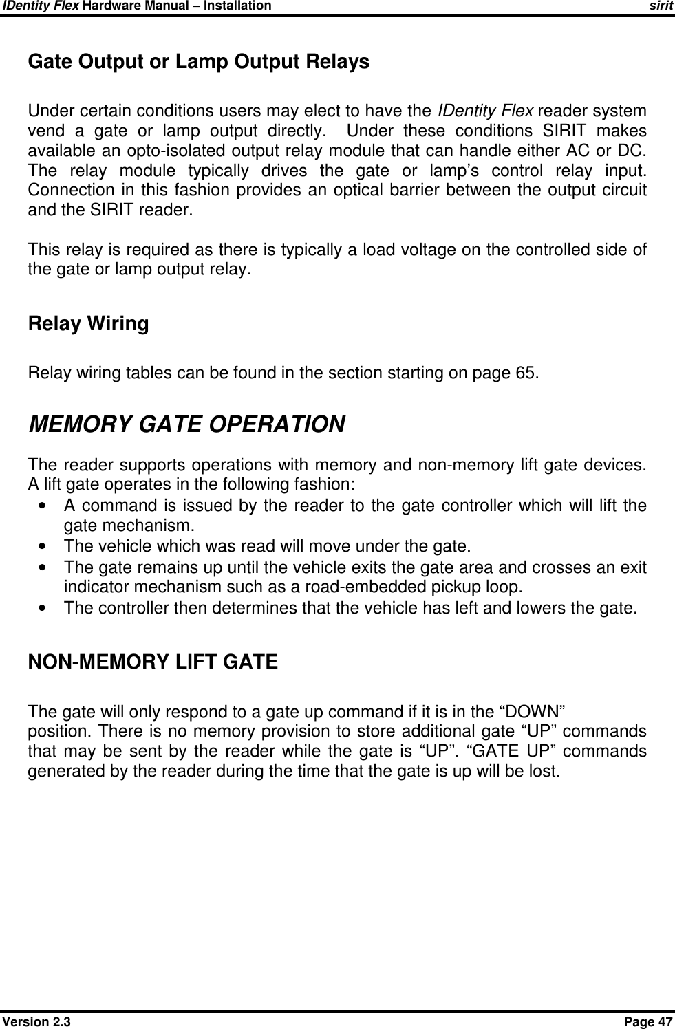 IDentity Flex Hardware Manual – Installation   sirit Version 2.3    Page 47 Gate Output or Lamp Output Relays  Under certain conditions users may elect to have the IDentity Flex reader system vend  a  gate  or  lamp  output  directly.    Under  these  conditions  SIRIT  makes available an opto-isolated output relay module that can handle either AC or DC. The  relay  module  typically  drives  the  gate  or  lamp’s  control  relay  input. Connection in this fashion provides an optical  barrier between the output circuit and the SIRIT reader.  This relay is required as there is typically a load voltage on the controlled side of the gate or lamp output relay.  Relay Wiring  Relay wiring tables can be found in the section starting on page 65.  MEMORY GATE OPERATION The reader supports operations with memory and non-memory lift gate devices. A lift gate operates in the following fashion: •  A command is issued by the  reader to the gate controller which will lift the gate mechanism.  •  The vehicle which was read will move under the gate.  •  The gate remains up until the vehicle exits the gate area and crosses an exit indicator mechanism such as a road-embedded pickup loop.  •  The controller then determines that the vehicle has left and lowers the gate.  NON-MEMORY LIFT GATE  The gate will only respond to a gate up command if it is in the “DOWN” position. There is no memory provision to store additional gate “UP” commands that  may  be  sent  by  the  reader  while  the  gate  is  “UP”.  “GATE  UP”  commands generated by the reader during the time that the gate is up will be lost.  