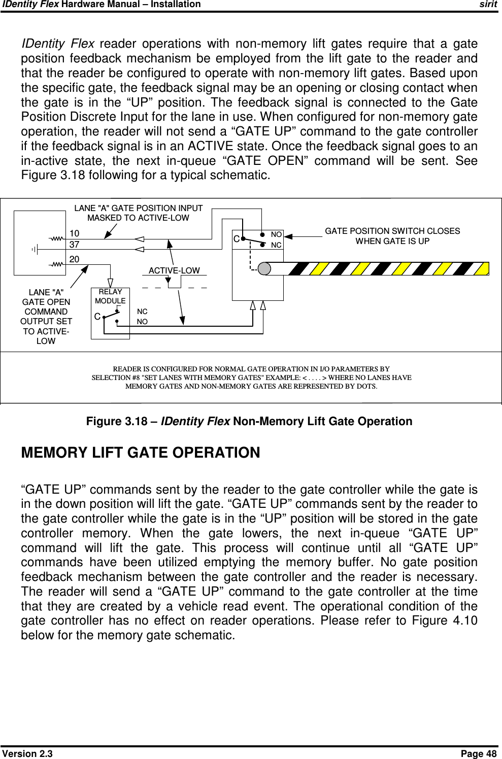 IDentity Flex Hardware Manual – Installation   sirit Version 2.3    Page 48 IDentity  Flex  reader  operations  with  non-memory  lift  gates  require  that  a  gate position  feedback  mechanism  be  employed  from  the lift  gate to  the reader  and that the reader be configured to operate with non-memory lift gates. Based upon the specific gate, the feedback signal may be an opening or closing contact when the  gate  is  in  the  “UP”  position.  The  feedback  signal  is  connected  to  the  Gate Position Discrete Input for the lane in use. When configured for non-memory gate operation, the reader will not send a “GATE UP” command to the gate controller if the feedback signal is in an ACTIVE state. Once the feedback signal goes to an in-active  state,  the  next  in-queue  “GATE  OPEN”  command  will  be  sent.  See Figure 3.18 following for a typical schematic. Figure 3.18 – IDentity Flex Non-Memory Lift Gate Operation MEMORY LIFT GATE OPERATION  “GATE UP” commands sent by the reader to the gate controller while the gate is in the down position will lift the gate. “GATE UP” commands sent by the reader to the gate controller while the gate is in the “UP” position will be stored in the gate controller  memory.  When  the  gate  lowers,  the  next  in-queue  “GATE  UP” command  will  lift  the  gate.  This  process  will  continue  until  all  “GATE  UP” commands  have  been  utilized  emptying  the  memory  buffer.  No  gate  position feedback  mechanism  between  the  gate  controller  and  the  reader  is  necessary. The  reader  will  send  a  “GATE  UP”  command  to  the  gate  controller  at  the  time that  they  are  created by  a  vehicle  read  event.  The  operational  condition  of  the gate  controller  has  no  effect  on  reader  operations.  Please  refer  to  Figure  4.10 below for the memory gate schematic.      NCNO103720CNONCCRELAYMODULELANE &quot;A&quot; GATE POSITION INPUTMASKED TO ACTIVE-LOWLANE &quot;A&quot;GATE OPENCOMMANDOUTPUT SETTO ACTIVE-LOWGATE POSITION SWITCH CLOSESWHEN GATE IS UPREADER IS CONFIGURED FOR NORMAL GATE OPERATION IN I/O PARAMETERS BYSELECTION #8 &quot;SET LANES WITH MEMORY GATES&quot; EXAMPLE: &lt; . . . . &gt; WHERE NO LANES HAVEMEMORY GATES AND NON-MEMORY GATES ARE REPRESENTED BY DOTS.ACTIVE-LOW