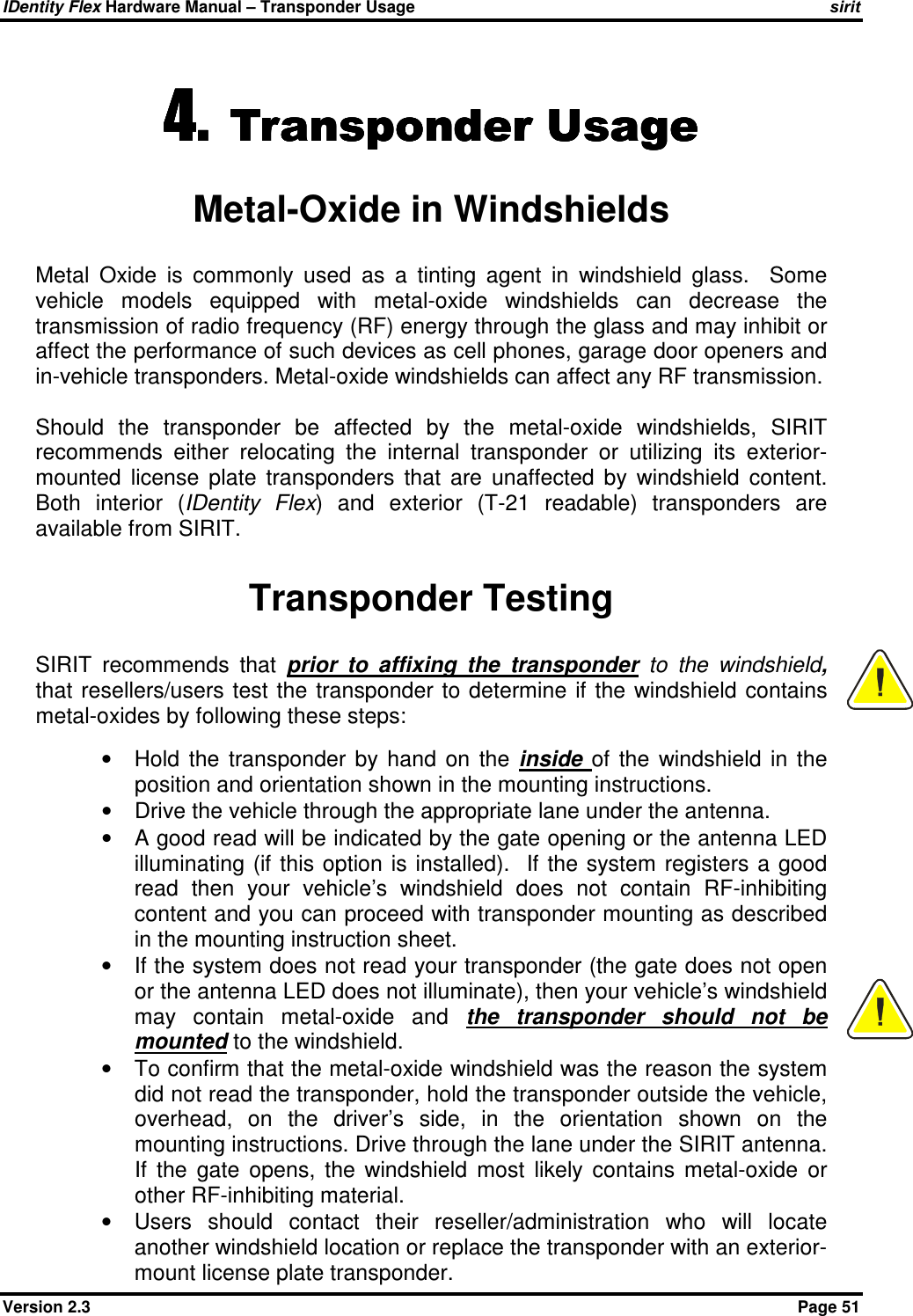 IDentity Flex Hardware Manual – Transponder Usage   sirit Version 2.3    Page 51 4.4.4.4. Transponder UsageTransponder UsageTransponder UsageTransponder Usage    Metal-Oxide in Windshields Metal  Oxide  is  commonly  used  as  a  tinting  agent  in  windshield  glass.    Some vehicle  models  equipped  with  metal-oxide  windshields  can  decrease  the transmission of radio frequency (RF) energy through the glass and may inhibit or affect the performance of such devices as cell phones, garage door openers and in-vehicle transponders. Metal-oxide windshields can affect any RF transmission.  Should  the  transponder  be  affected  by  the  metal-oxide  windshields,  SIRIT recommends  either  relocating  the  internal  transponder  or  utilizing  its  exterior-mounted  license  plate  transponders  that  are  unaffected  by  windshield  content. Both  interior  (IDentity  Flex)  and  exterior  (T-21  readable)  transponders  are available from SIRIT.  Transponder Testing SIRIT  recommends  that  prior  to  affixing  the  transponder  to  the  windshield, that  resellers/users test the transponder to determine if  the windshield contains metal-oxides by following these steps:  •  Hold  the  transponder  by  hand  on  the  inside  of  the  windshield  in  the position and orientation shown in the mounting instructions. •  Drive the vehicle through the appropriate lane under the antenna. •  A good read will be indicated by the gate opening or the antenna LED illuminating (if  this option  is installed).   If the  system registers  a good read  then  your  vehicle’s  windshield  does  not  contain  RF-inhibiting content and you can proceed with transponder mounting as described in the mounting instruction sheet. •  If the system does not read your transponder (the gate does not open or the antenna LED does not illuminate), then your vehicle’s windshield may  contain  metal-oxide  and  the  transponder  should  not  be mounted to the windshield. •  To confirm that the metal-oxide windshield was the reason the system did not read the transponder, hold the transponder outside the vehicle, overhead,  on  the  driver’s  side,  in  the  orientation  shown  on  the mounting instructions. Drive through the lane under the SIRIT antenna. If  the  gate  opens,  the  windshield  most  likely  contains  metal-oxide  or other RF-inhibiting material. •  Users  should  contact  their  reseller/administration  who  will  locate another windshield location or replace the transponder with an exterior-mount license plate transponder.   