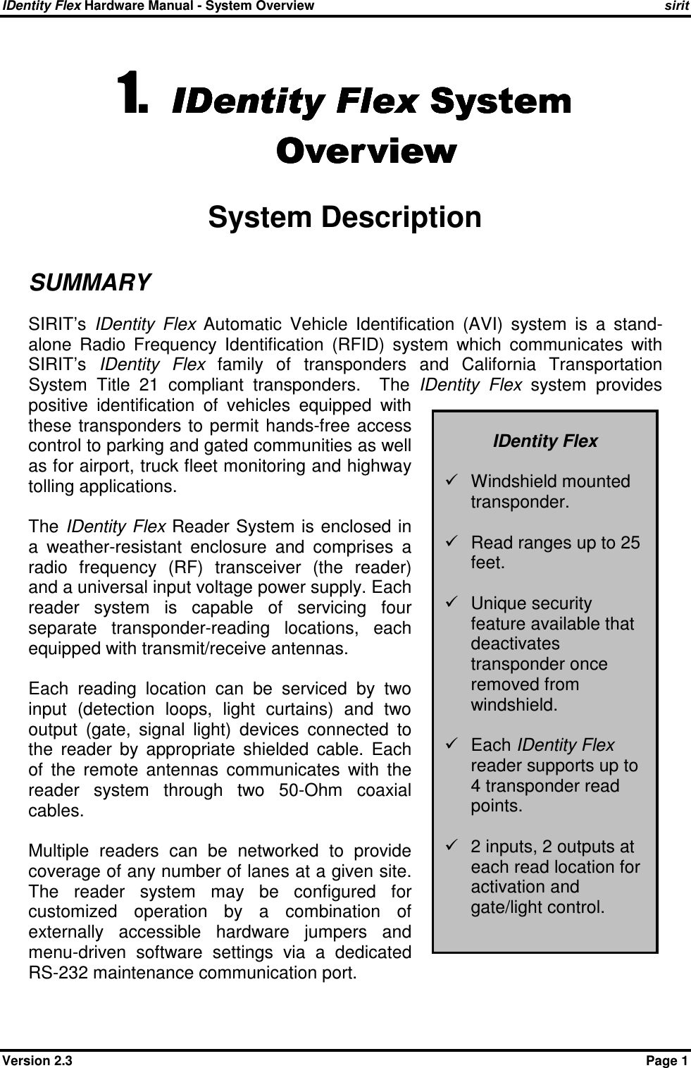 IDentity Flex Hardware Manual - System Overview    sirit Version 2.3    Page 1 1.1.1.1. IDentity FlexIDentity FlexIDentity FlexIDentity Flex System System System System    OverviewOverviewOverviewOverview    System Description SUMMARY SIRIT’s  IDentity  Flex  Automatic  Vehicle  Identification  (AVI)  system  is  a  stand-alone  Radio  Frequency  Identification  (RFID)  system  which  communicates  with SIRIT’s  IDentity  Flex  family  of  transponders  and  California  Transportation System  Title  21  compliant  transponders.    The  IDentity  Flex  system  provides positive  identification  of  vehicles  equipped  with these  transponders  to permit  hands-free  access control to parking and gated communities as well as for airport, truck fleet monitoring and highway tolling applications.  The IDentity  Flex Reader System is enclosed in a  weather-resistant  enclosure  and  comprises  a radio  frequency  (RF)  transceiver  (the  reader) and a universal input voltage power supply. Each reader  system  is  capable  of  servicing  four separate  transponder-reading  locations,  each equipped with transmit/receive antennas.  Each  reading  location  can  be  serviced  by  two input  (detection  loops,  light  curtains)  and  two output  (gate,  signal  light)  devices  connected  to the  reader  by  appropriate  shielded  cable.  Each of  the  remote  antennas  communicates  with  the reader  system  through  two  50-Ohm  coaxial cables.  Multiple  readers  can  be  networked  to  provide coverage of any number of lanes at a given site.  The  reader  system  may  be  configured  for customized  operation  by  a  combination  of externally  accessible  hardware  jumpers  and menu-driven  software  settings  via  a  dedicated RS-232 maintenance communication port.   IDentity Flex    Windshield mounted transponder.    Read ranges up to 25 feet.    Unique security feature available that deactivates transponder once removed from windshield.    Each IDentity Flex reader supports up to 4 transponder read points.    2 inputs, 2 outputs at each read location for activation and gate/light control. 