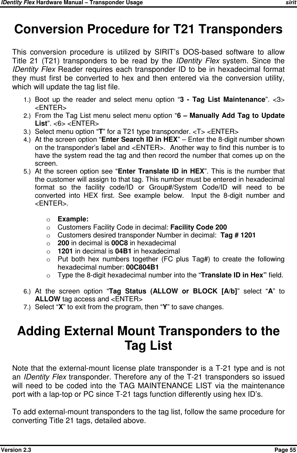 IDentity Flex Hardware Manual – Transponder Usage   sirit Version 2.3    Page 55 Conversion Procedure for T21 Transponders This  conversion  procedure  is  utilized  by  SIRIT’s  DOS-based  software  to  allow Title  21  (T21)  transponders  to  be  read  by  the  IDentity  Flex  system.  Since  the IDentity Flex Reader requires each transponder ID to be in hexadecimal format they  must  first  be  converted  to  hex  and  then  entered  via  the  conversion  utility, which will update the tag list file.   1.) Boot  up  the  reader  and  select  menu  option  “3  -  Tag  List  Maintenance”.  &lt;3&gt; &lt;ENTER&gt; 2.) From the Tag List menu select menu option “6 – Manually Add Tag to Update List”. &lt;6&gt; &lt;ENTER&gt; 3.) Select menu option “T” for a T21 type transponder. &lt;T&gt; &lt;ENTER&gt; 4.) At the screen option “Enter Search ID in HEX” – Enter the 8-digit number shown on the transponder’s label and &lt;ENTER&gt;.  Another way to find this number is to have the system read the tag and then record the number that comes up on the screen. 5.) At the screen option see “Enter Translate ID in HEX”. This is the  number that the customer will assign to that tag. This number must be entered in hexadecimal format  so  the  facility  code/ID  or  Group#/System  Code/ID  will  need  to  be converted  into  HEX  first.  See  example  below.    Input  the  8-digit  number  and &lt;ENTER&gt;.  o Example:  o  Customers Facility Code in decimal: Facility Code 200 o  Customers desired transponder Number in decimal:  Tag # 1201 o 200 in decimal is 00C8 in hexadecimal o 1201 in decimal is 04B1 in hexadecimal  o  Put  both  hex  numbers  together  (FC  plus  Tag#)  to  create  the  following hexadecimal number: 00C804B1 o  Type the 8-digit hexadecimal number into the “Translate ID in Hex” field.  6.) At  the  screen  option  “Tag  Status  (ALLOW  or  BLOCK  [A/b]”  select  “A”  to ALLOW tag access and &lt;ENTER&gt; 7.) Select “X” to exit from the program, then “Y” to save changes.           Adding External Mount Transponders to the Tag List Note that the external-mount license plate transponder is a T-21 type and is not an IDentity Flex transponder. Therefore any of the T-21 transponders so issued will  need  to  be  coded  into  the  TAG  MAINTENANCE  LIST  via  the  maintenance port with a lap-top or PC since T-21 tags function differently using hex ID’s.   To add external-mount transponders to the tag list, follow the same procedure for converting Title 21 tags, detailed above. 