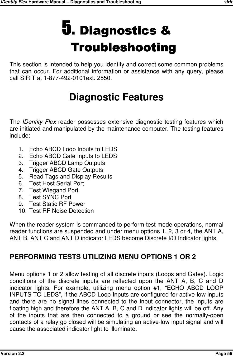IDentity Flex Hardware Manual – Diagnostics and Troubleshooting sirit Version 2.3    Page 56 5.5.5.5. Diagnostics &amp; Diagnostics &amp; Diagnostics &amp; Diagnostics &amp; TroubleshootingTroubleshootingTroubleshootingTroubleshooting    This section is intended to help you identify and correct some common problems that  can  occur.  For  additional  information  or  assistance  with  any  query,  please call SIRIT at 1-877-492-0101ext. 2550.  Diagnostic Features  The  IDentity Flex reader  possesses  extensive diagnostic testing features  which are initiated and manipulated by the maintenance computer. The testing features include:  1.  Echo ABCD Loop Inputs to LEDS 2.  Echo ABCD Gate Inputs to LEDS 3.  Trigger ABCD Lamp Outputs 4.  Trigger ABCD Gate Outputs 5.  Read Tags and Display Results 6.  Test Host Serial Port 7.  Test Wiegand Port 8.  Test SYNC Port 9.  Test Static RF Power 10.  Test RF Noise Detection  When the reader system is commanded to perform test mode operations, normal reader functions are suspended and under menu options 1, 2, 3 or 4, the ANT A, ANT B, ANT C and ANT D indicator LEDS become Discrete I/O Indicator lights.  PERFORMING TESTS UTILIZING MENU OPTIONS 1 OR 2  Menu options 1 or 2 allow testing of all discrete inputs (Loops and Gates). Logic conditions  of  the  discrete  inputs  are  reflected  upon  the  ANT  A,  B,  C  and  D indicator  lights.  For  example,  utilizing  menu  option  #1,  “ECHO  ABCD  LOOP INPUTS TO LEDS”, if the ABCD Loop Inputs are configured for active-low inputs and  there  are  no  signal  lines  connected  to  the  input  connector,  the  inputs  are floating high and therefore the ANT A, B, C and D indicator lights will be off. Any of  the  inputs  that  are  then  connected  to  a  ground  or  see  the  normally-open contacts of a relay go closed will be simulating an active-low input signal and will cause the associated indicator light to illuminate.  