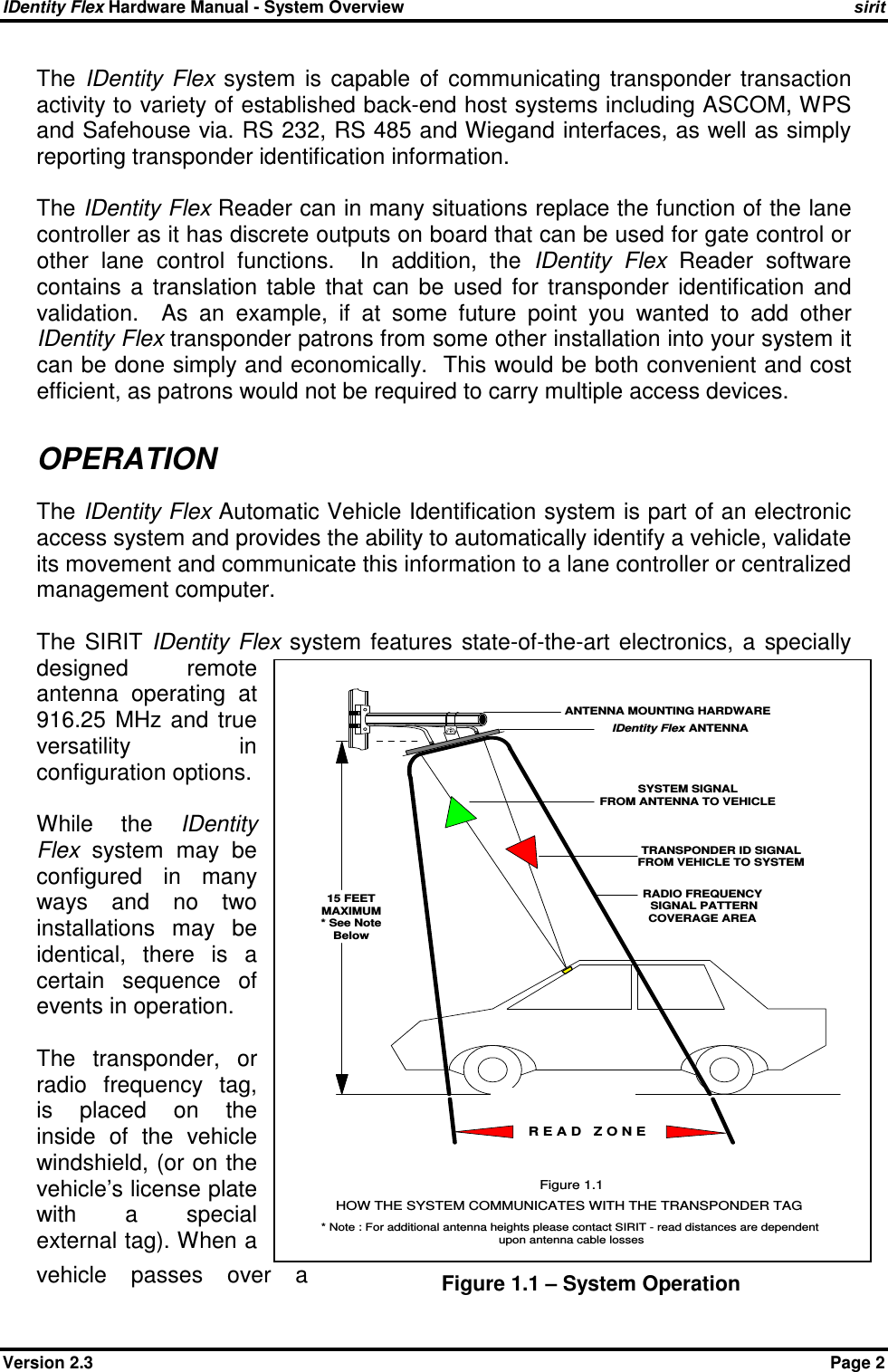 IDentity Flex Hardware Manual - System Overview    sirit Version 2.3    Page 2 The  IDentity  Flex  system  is  capable  of  communicating  transponder  transaction activity to variety of established back-end host systems including ASCOM, WPS and Safehouse via. RS 232, RS 485 and Wiegand interfaces, as well as simply reporting transponder identification information.  The IDentity Flex Reader can in many situations replace the function of the lane controller as it has discrete outputs on board that can be used for gate control or other  lane  control  functions.    In  addition,  the  IDentity  Flex  Reader  software contains  a  translation  table  that  can  be  used  for  transponder  identification  and validation.    As  an  example,  if  at  some  future  point  you  wanted  to  add  other IDentity Flex transponder patrons from some other installation into your system it can be done simply and economically.  This would be both convenient and cost efficient, as patrons would not be required to carry multiple access devices.  OPERATION The IDentity Flex Automatic Vehicle Identification system is part of an electronic access system and provides the ability to automatically identify a vehicle, validate its movement and communicate this information to a lane controller or centralized management computer.  The  SIRIT  IDentity  Flex system  features  state-of-the-art  electronics,  a  specially designed  remote antenna  operating  at 916.25  MHz  and  true versatility  in configuration options.  While  the  IDentity Flex  system  may  be configured  in  many ways  and  no  two installations  may  be identical,  there  is  a certain  sequence  of events in operation.  The  transponder,  or radio  frequency  tag, is  placed  on  the inside  of  the  vehicle windshield, (or on the vehicle’s license plate with  a  special external tag). When a vehicle  passes  over  a  Figure 1.1 – System Operation RADIO FREQUENCY SIGNAL PATTERNCOVERAGE AREAANTENNA MOUNTING HARDWAREIDentity Flex ANTENNASYSTEM SIGNALFROM ANTENNA TO VEHICLETRANSPONDER ID SIGNALFROM VEHICLE TO SYSTEMHOW THE SYSTEM COMMUNICATES WITH THE TRANSPONDER TAGFigure 1.1R E A D   Z O N E15 FEETMAXIMUM* See NoteBelow* Note : For additional antenna heights please contact SIRIT - read distances are dependentupon antenna cable losses 