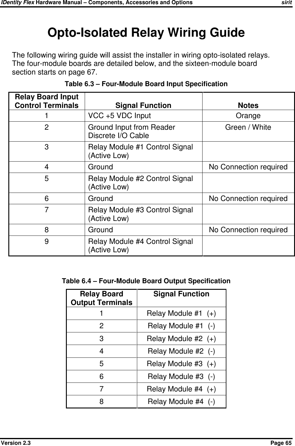 IDentity Flex Hardware Manual – Components, Accessories and Options sirit Version 2.3    Page 65 Opto-Isolated Relay Wiring Guide The following wiring guide will assist the installer in wiring opto-isolated relays.  The four-module boards are detailed below, and the sixteen-module board section starts on page 67. Table 6.3 – Four-Module Board Input Specification Relay Board Input Control Terminals  Signal Function  Notes 1  VCC +5 VDC Input  Orange 2  Ground Input from Reader Discrete I/O Cable Green / White 3  Relay Module #1 Control Signal (Active Low)  4  Ground  No Connection required 5  Relay Module #2 Control Signal (Active Low)  6  Ground  No Connection required 7  Relay Module #3 Control Signal (Active Low)  8  Ground   No Connection required 9  Relay Module #4 Control Signal (Active Low)    Table 6.4 – Four-Module Board Output Specification Relay Board Output Terminals Signal Function 1  Relay Module #1  (+) 2  Relay Module #1  (-) 3  Relay Module #2  (+) 4  Relay Module #2  (-) 5  Relay Module #3  (+) 6  Relay Module #3  (-) 7  Relay Module #4  (+) 8  Relay Module #4  (-)  