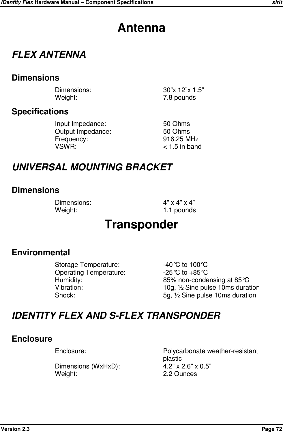 IDentity Flex Hardware Manual – Component Specifications sirit Version 2.3    Page 72 Antenna FLEX ANTENNA Dimensions Dimensions:        30”x 12”x 1.5” Weight:        7.8 pounds Specifications Input Impedance:      50 Ohms Output Impedance:      50 Ohms Frequency:        916.25 MHz VSWR:        &lt; 1.5 in band  UNIVERSAL MOUNTING BRACKET Dimensions Dimensions:        4” x 4” x 4” Weight:        1.1 pounds Transponder Environmental Storage Temperature:     -40°C to 100°C Operating Temperature:    -25°C to +85°C Humidity:        85% non-condensing at 85°C Vibration:        10g, ½ Sine pulse 10ms duration Shock:         5g, ½ Sine pulse 10ms duration  IDENTITY FLEX AND S-FLEX TRANSPONDER Enclosure Enclosure:  Polycarbonate weather-resistant plastic Dimensions (WxHxD):    4.2” x 2.6” x 0.5” Weight:        2.2 Ounces 