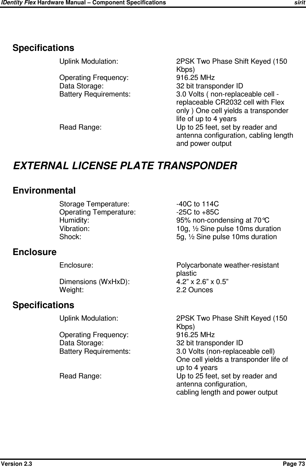 IDentity Flex Hardware Manual – Component Specifications sirit Version 2.3    Page 73  Specifications Uplink Modulation:  2PSK Two Phase Shift Keyed (150 Kbps) Operating Frequency:     916.25 MHz Data Storage:       32 bit transponder ID Battery Requirements:  3.0 Volts ( non-replaceable cell -replaceable CR2032 cell with Flex only ) One cell yields a transponder life of up to 4 years Read Range:  Up to 25 feet, set by reader and antenna configuration, cabling length and power output  EXTERNAL LICENSE PLATE TRANSPONDER Environmental Storage Temperature:     -40C to 114C Operating Temperature:    -25C to +85C Humidity:        95% non-condensing at 70°C Vibration:        10g, ½ Sine pulse 10ms duration Shock:         5g, ½ Sine pulse 10ms duration Enclosure Enclosure:  Polycarbonate weather-resistant plastic Dimensions (WxHxD):    4.2” x 2.6” x 0.5” Weight:        2.2 Ounces Specifications Uplink Modulation:  2PSK Two Phase Shift Keyed (150 Kbps) Operating Frequency:     916.25 MHz Data Storage:       32 bit transponder ID Battery Requirements:    3.0 Volts (non-replaceable cell) One cell yields a transponder life of up to 4 years Read Range:  Up to 25 feet, set by reader and antenna configuration,  cabling length and power output