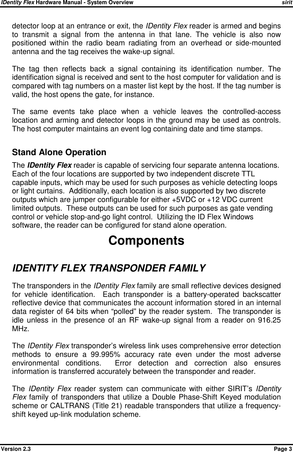 IDentity Flex Hardware Manual - System Overview    sirit Version 2.3    Page 3 detector loop at an entrance or exit, the IDentity Flex reader is armed and begins to  transmit  a  signal  from  the  antenna  in  that  lane.  The  vehicle  is  also  now positioned  within  the  radio  beam  radiating  from  an  overhead  or  side-mounted antenna and the tag receives the wake-up signal.  The  tag  then  reflects  back  a  signal  containing  its  identification  number.  The identification signal is received and sent to the host computer for validation and is compared with tag numbers on a master list kept by the host. If the tag number is valid, the host opens the gate, for instance.  The  same  events  take  place  when  a  vehicle  leaves  the  controlled-access location and arming and detector loops in the ground may be used as controls. The host computer maintains an event log containing date and time stamps.  Stand Alone Operation The IDentity Flex reader is capable of servicing four separate antenna locations.  Each of the four locations are supported by two independent discrete TTL capable inputs, which may be used for such purposes as vehicle detecting loops or light curtains.  Additionally, each location is also supported by two discrete outputs which are jumper configurable for either +5VDC or +12 VDC current limited outputs.  These outputs can be used for such purposes as gate vending control or vehicle stop-and-go light control.  Utilizing the ID Flex Windows software, the reader can be configured for stand alone operation. Components IDENTITY FLEX TRANSPONDER FAMILY The transponders in the IDentity Flex family are small reflective devices designed for  vehicle  identification.    Each  transponder  is  a  battery-operated  backscatter reflective device that communicates the account information stored in an internal data register of 64 bits when “polled” by the reader system.  The transponder is idle  unless  in  the  presence  of  an  RF  wake-up  signal  from  a  reader  on  916.25 MHz.  The IDentity Flex transponder’s wireless link uses comprehensive error detection methods  to  ensure  a  99.995%  accuracy  rate  even  under  the  most  adverse environmental  conditions.    Error  detection  and  correction  also  ensures information is transferred accurately between the transponder and reader.  The  IDentity  Flex  reader  system  can  communicate  with  either  SIRIT’s  IDentity Flex  family of  transponders  that utilize a  Double  Phase-Shift  Keyed  modulation scheme or CALTRANS (Title 21) readable transponders that utilize a frequency-shift keyed up-link modulation scheme.  