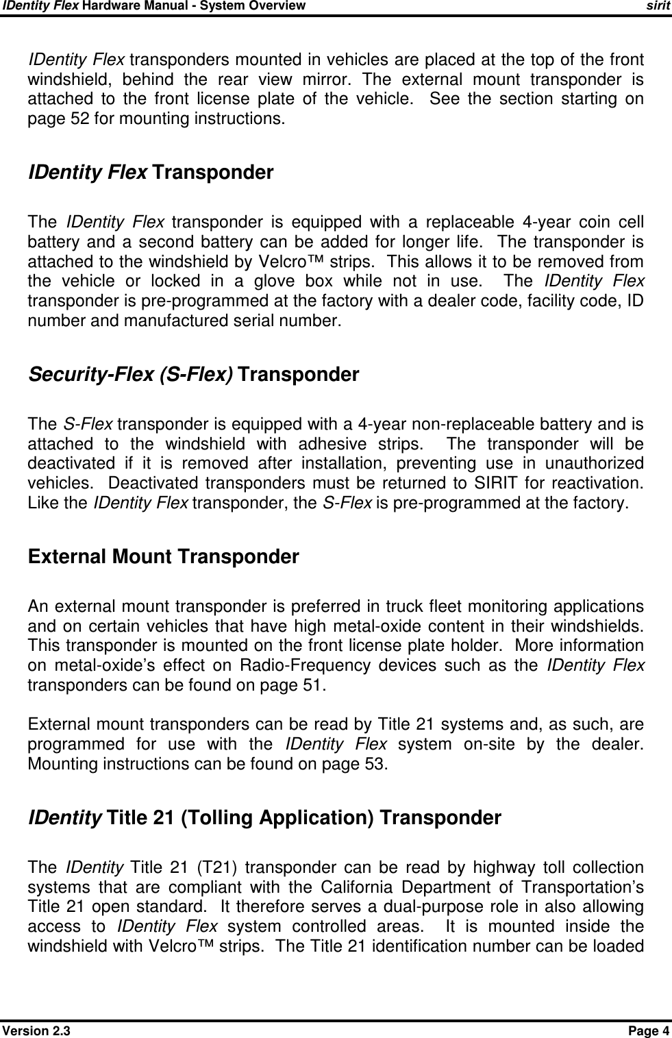 IDentity Flex Hardware Manual - System Overview    sirit Version 2.3    Page 4 IDentity Flex transponders mounted in vehicles are placed at the top of the front windshield,  behind  the  rear  view  mirror.  The  external  mount  transponder  is attached  to  the  front  license  plate  of  the  vehicle.    See  the  section  starting  on page 52 for mounting instructions.    IDentity Flex Transponder  The  IDentity  Flex  transponder  is  equipped  with  a  replaceable  4-year  coin  cell battery  and  a  second  battery can  be  added  for  longer life.    The  transponder  is attached to the windshield by Velcro™ strips.  This allows it to be removed from the  vehicle  or  locked  in  a  glove  box  while  not  in  use.    The  IDentity  Flex transponder is pre-programmed at the factory with a dealer code, facility code, ID number and manufactured serial number.  Security-Flex (S-Flex) Transponder  The S-Flex transponder is equipped with a 4-year non-replaceable battery and is attached  to  the  windshield  with  adhesive  strips.    The  transponder  will  be deactivated  if  it  is  removed  after  installation,  preventing  use  in  unauthorized vehicles.    Deactivated  transponders  must  be  returned  to SIRIT  for  reactivation.   Like the IDentity Flex transponder, the S-Flex is pre-programmed at the factory.  External Mount Transponder  An external mount transponder is preferred in truck fleet monitoring applications and on certain  vehicles that have high  metal-oxide content in  their windshields.  This transponder is mounted on the front license plate holder.  More information on  metal-oxide’s  effect  on  Radio-Frequency  devices  such  as  the  IDentity  Flex transponders can be found on page 51.  External mount transponders can be read by Title 21 systems and, as such, are programmed  for  use  with  the  IDentity  Flex  system  on-site  by  the  dealer.  Mounting instructions can be found on page 53.  IDentity Title 21 (Tolling Application) Transponder  The  IDentity  Title  21  (T21)  transponder  can  be  read  by  highway  toll  collection systems  that  are  compliant  with  the  California  Department  of  Transportation’s Title 21 open standard.  It therefore serves a dual-purpose role in also allowing access  to  IDentity  Flex  system  controlled  areas.    It  is  mounted  inside  the windshield with Velcro™ strips.  The Title 21 identification number can be loaded 