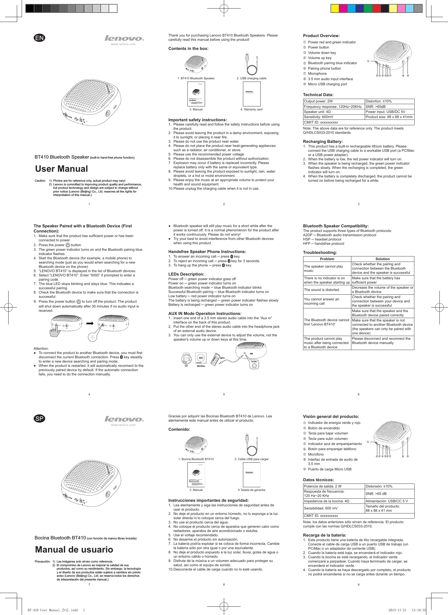 258369147BT410 Bluetooth Speaker (built-in hand-free phone function)User ManualCaution:  1)  Photos are for reference only, actual product may vary!  2)  Lenovo is committed to improving product quality and performance, but product technology and design are subject to change without prior notice (Lenovo (Beijing) Co., Ltd. reserves all the rights for interpretation of this manual.).Thank you for purchasing Lenovo BT410 Bluetooth Speakers. Please carefully read this manual before using the product!Contents in the box:1. BT410 Bluetooth Speaker 2. USB charging cableBT410 Bluetooth Speaker (built-in hand-free phone function)User ManualCaution:  1) Photos are for reference only, actual product may vary!  2) Lenovo is committed to improving product quality and performance, but product technology and design are subject to change without prior notice (Lenovo (Beijing) Co., Ltd. reserves all the rights for interpretation of this manual.).Lenovo Limited Warranty and Notice3. Manual 4. Warranty cardImportant safety instructions:1.  Please carefully read and follow the safety instructions before using the product.2.  Please avoid leaving the product in a damp environment, exposing it to sunlight, or placing it near re.3.  Please do not use the product near water. 4.  Please do not place the product near heat-generating appliances such as a radiator, air conditioner, or stove. 5.  Please use the recommended power voltage. 6.  Please do not disassemble the product without authorization. 7.  Explosion may occur if battery is replaced incorrectly. Please replace battery only with the same or equivalent type. 8.  Please avoid leaving the product exposed to sunlight, rain, water droplets, or a hot or moist environment. 9.  Please enjoy the music at an appropriate volume to protect your health and sound equipment. 10. Please unplug the charging cable when it is not in use. Gracias por adquirir las Bocinas Bluetooth BT410 de Lenovo. Lea atentamente este manual antes de utilizar el producto.Contenido:1. Bocina Bluetooth BT410 2. Cable USB para cargarBocina Bluetooth BT410 (con función de manos libres incluida)Manual de usuarioPrecaución:  1) Las imágenes solo sirven como referencia.  2) El compromiso de Lenovo es mejorar la calidad de sus productos, así como su rendimiento. Sin embargo, la tecnología y el diseño de sus productos están sujetos a cambios sin previo aviso (Lenovo (Beijing) Co., Ltd. se reserva todos los derechos de interpretación del presente manual.).Lenovo Limited Warranty and Notice3. Manual 4 Tarjeta de garantíaInstrucciones importantes de seguridad:1.  Lea atentamente y siga las instrucciones de seguridad antes de usar el producto.2.  No deje el producto en un entorno húmedo, no lo exponga a la luz solar directa ni lo coloque cerca del fuego.3.  No use el producto cerca del agua. 4.  No coloque el producto cerca de aparatos que generen calor como radiadores, aparatos de aire acondicionado o estufas. 5.  Use el voltaje recomendado. 6.  No desarme el producto sin autorización. 7.  La batería podría explotar si se coloca de forma incorrecta. Cambie la batería sólo por otra igual o por una equivalente. 8.  No deje el producto expuesto a la luz solar, lluvia, gotas de agua o un entorno cálido o húmedo. 9.  Disfrute de la música a un volumen adecuado para proteger su salud, así como el equipo de sonido. 10. Desconecte el cable de carga cuando no lo esté usando. Product Overview:  Power red and green indicatorPower buttonVolume down keyVolume up keyBluetooth pairing blue indicatorPairing phone buttonMicrophone3.5 mm audio input interfaceMicro USB charging portTechnical Data:Output power: 2W Distortion: ≤10%Frequency response: 120Hz~20KHz SNR: &gt;65dBSpeaker unit: 4Ω Power input: USB/DC 5VSensitivity: 600mV Product size: 88 x 88 x 41mmCMIIT ID: xxxxxxxxxxNote: The above data are for reference only. The product meets  Q/HDLCS033-2010 standards.Recharging Battery:1.  This product has a built-in rechargeable lithium battery. Please connect the USB charging cable to a workable USB port (a PC/Mac or a USB power adapter). 2.  When the battery is low, the red power indicator will turn on.3.  When the speaker is being recharged, the green power indicator ashes slowly. When the recharging is completed, the green indicator will turn on. 4.  When the battery is completely discharged, the product cannot be turned on before being recharged for a while. The Speaker Paired with a Bluetooth Device (First Connection):1.  Make sure that the product has sufcient power or has been connected to power.2.  Press the power   button. 3.  The green power indicator turns on and the Bluetooth pairing blue indicator ashes.4.  Start the Bluetooth device (for example, a mobile phone) to searching mode (just as you would when searching for a new Bluetooth device on the phone)5.  “LENOVO BT410” is displayed in the list of Bluetooth devices.6.  Select “LENOVO BT410”. Enter “0000” if prompted to enter a pairing code. 7.  The blue LED stops blinking and stays blue. This indicates a successful pairing.8.  Check the Bluetooth device to make sure that the connection is successful.9.  Press the power button   to turn off the product. The product will shut down automatically after 30 minutes if no audio input is received.Attention:●  To connect the product to another Bluetooth device, you must rst disconnect the current Bluetooth connection. Press   key steadily to enter a new device searching and pairing mode.●  When the product is restarted, it will automatically reconnect to the previously paired device by default. If the automatic connection fails, you need to do the connection manually. ●  Bluetooth speaker will still play music for a short while after the power is turned off. It is a normal phenomenon for the product after it works continuously. Please do not worry!●  Try your best to avoid interference from other Bluetooth devices when using this product.Handsfree Speaker Phone Instructions:1.  To answer an incoming call ─ press   key.2.  To reject an incoming call ─ press   key for 3 seconds.3.  To hang up the phone ─ press   key.LEDs Description:Power off ─ green power indicator goes off Power on ─ green power indicator turns onBluetooth searching mode ─ blue Bluetooth indicator blinksSuccessful Bluetooth pairing ─ blue Bluetooth indicator turns onLow battery ─ red power indicator turns onThe battery is being recharged ─ green power indicator ashes slowlyBattery is recharged ─ green power indicator turns onAUX IN Mode Operation Instructions:1.  Insert one end of a 3.5 mm stereo audio cable into the “Aux in” interface on the back of this product.2.  Put the other end of the stereo audio cable into the headphone jack of an external audio device.3.  You can only use the external device to adjust the volume, not the speaker&apos;s volume up or down keys at this time. CD MiniDiscMP3AUXINBluetooth Speaker Compatibility:The product supports three types of Bluetooth protocols: A2DP ─ Bluetooth audio transmission protocol HSP ─ headset protocol HFP ─ handsfree protocol Troubleshooting:Problem SolutionThe speaker cannot play musicCheck whether the pairing and connection between the Bluetooth device and the speaker is successful There is no indicator is on when the speaker starting upMake sure that the battery has sufcient powerThe sound is distorted Decrease the volume of the speaker or a Bluetooth deviceYou cannot answer an incoming callCheck whether the pairing and connection between your device and the speaker is successfulThe Bluetooth device cannot nd &apos;Lenovo BT410&apos;Make sure that the speaker and the Bluetooth device paired correctlyMake sure that the speaker is not connected to another Bluetooth device (the speakers can only be paired with one device) The product cannot play music after being connected to a Bluetooth devicePlease disconnect and reconnect the Bluetooth device manuallyVisión general del producto:  Indicador de energía verde y rojoBotón de encendidoTecla para bajar volumenTecla para subir volumenIndicador azul de emparejamientoBotón para emparejar teléfonoMicrófonoInterfaz de entrada de audio de 3,5 mmPuerto de carga Micro USBDatos técnicos:Potencia de salida: 2 W Distorsión: ≤10%Respuesta de frecuencia:  120 Hz~20 KHz SNR: &gt;65 dBImpedancia de la bocina: 4Ω Alimentación: USB/CC 5 VSensibilidad: 600 mV Tamaño del producto:  88 x 88 x 41 mmCMIIT ID: xxxxxxxxxxNota: los datos anteriores sólo sirven de referencia. El producto cumple con las normas Q/HDLCS033-2010.Recarga de la batería:1.  Este producto tiene una batería de litio recargable integrada. Conecte el cable de carga USB a un puerto USB de trabajo (un PC/Mac o un adaptador de corriente USB). 2.  Cuando la batería esté baja, se encenderá el indicador rojo.3.  Cuando la bocina se esté recargando, el indicador verde comenzará a parpadear. Cuando haya terminado de cargar, se encenderá el indicador verde. 4.  Cuando la batería se haya descargado por completo, el producto no podrá encenderse si no se carga antes durante un tiempo. Bocina Bluetooth BT410 (con función de manos libres incluida)Manual de usuarioPrecaución:  1)  Las imágenes solo sirven como referencia.  2)  El compromiso de Lenovo es mejorar la calidad de sus productos, así como su rendimiento. Sin embargo, la tecnología y el diseño de sus productos están sujetos a cambios sin previo aviso (Lenovo (Beijing) Co., Ltd. se reserva todos los derechos de interpretación del presente manual.).BT-410 User Manual_合订.indd   1 2013-11-21   13:18:35