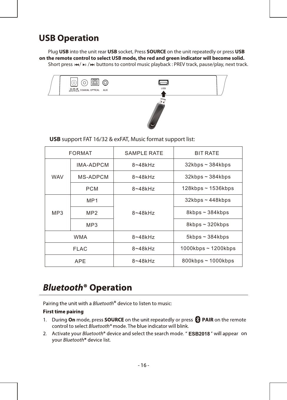 USB Operation        Plug USB into the unit rear USB socket, Press SOURCE on the unit repeatedly or press USBon the remote control to select USB mode, the red and green indicator will become solid.        Short press      /      /      buttons to control music playback : PREV track, pause/play, next track.         USB support FAT 16/32 &amp; exFAT, Music format support list:FORMAT SAMPLE RATE BIT RATEWAVMP3WMAAPEFLAC8~48kHz8~48kHz8~48kHz8~48kHz8~48kHz8~48kHz8~48kHzIMA-ADPCMMS-ADPCMPCMMP1MP2MP332kbps ~ 384kbps32kbps ~ 384kbps128kbps ~ 1536kbps32kbps ~ 448kbps8kbps ~ 384kbps8kbps ~ 320kbps5kbps ~ 384kbps1000kbps ~ 1200kbps800kbps ~ 1000kbps-16-ESB2018